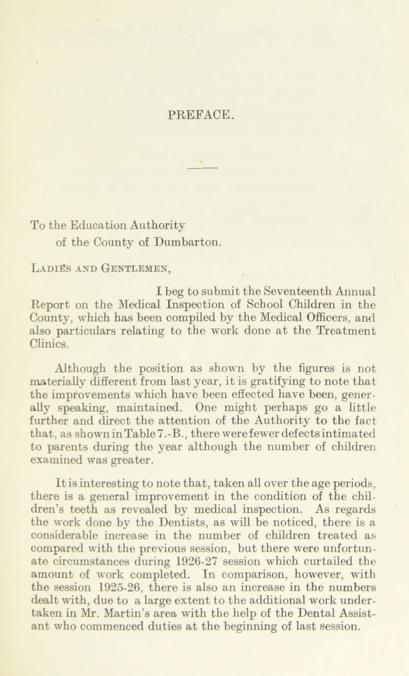 PREFACE. To the Education Authority of the County of Dumbarton. Ladies and Gentlemen, I beg to submit the Seventeenth Annual Report on the Medical Inspection of School Children in the County, which has been compiled by the Medical Officers, and also particulars relating to the work done at the Treatment Clinics. Although the position as shown by the figures is not materially different from last year, it is gratifying to note that the improvements which have been effected have been, gener- ally speaking, maintained. One might perhaps go a little further and direct the attention of the Authority to the fact that, as showninTable7.-B., there were fewer defects intimated to parents during the year although the number of children examined was greater. It is interesting to note that, taken all over the age periods, there is a general improvement in the condition of the chil- dren’s teeth as revealed by medical inspection. As regards the work done by the Dentists, as will be noticed, there is a considerable increase in the number of children treated as compared with the previous session, but there were unfortun- ate circumstances during 1926-27 session which curtailed the amount of work completed. In comparison, however, with the session 1925-26, there is also an increase in the numbers dealt with, due to a large extent to the additional work under- taken in Mr. Martin’s area with the help of the Dental Assist- ant who commenced duties at the beginning of last session.