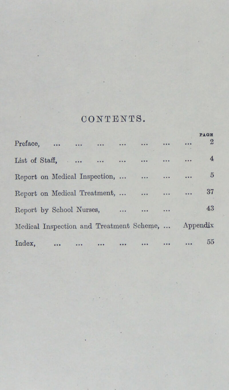 CONTENTS. Prcf&c6j ««• ... ••• ... ... • •• FA OB 2 List; of Stajff, ••• • *• • • • ••• ••• 4 Report on Medical Inspection 5 Report on Medical Treatment, ... 37 Report by School Nurses, 43 Medical Inspection and Treatment Scheme, ... Appendix Index, ... ... ... ••• ... ... 55