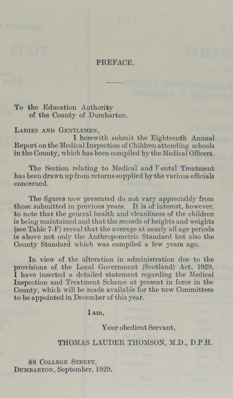 PREFACE. To the Education Authority of the County of Dumbarton. Ladies and Gentlemen, I herewith submit the Eighteenth Annual Report on the Medical Inspection of Children attending schools in the County, which has been compiled by the Medical Officers. The Section relating to Medical and Fental Treatment has been drawn up from returns supplied by the various officials concerned. The figures now presented do not vary appreciably from those submitted in previous years. It is of interest, however, to note that the general health and cleanliness of the children is being maintained and that the records of heights and weights (see Table 7-F) reveal that the average at nearly all age periods is above not only the Anthropometric Standard but also the County Standard which was compiled a few years ago. In view of the alteration in administration due to the provisions of the Local Government (Scotland) Act, 1929, I have inserted a detailed statement regarding the Medical Inspection and Treatment Scheme at present in force in the County, which will be made available for the new Committees to be appointed in December of this year. I am, Your obedient Servant, THOMAS LAUDER THOMSON, M.D., D.P.H. 88 College Street, Dumbarton, September, 1929.