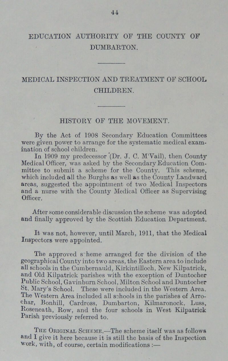 EDUCATION AUTHORITY OF THE COUNTY OF DUMBARTON. MEDICAL INSPECTION AND TREATMENT OF SCHOOL CHILDREN. HISTORY OF THE MOVEMENT. By the Act of 1908 Secondary Education Committees were given poAver to arrange for the systematic medical exam- ination of school children. In 1909 my predecessor (Dr. J. C. M:Vail), then County Medical Officer, was asked by the Secondary Education Com- mittee to submit a scheme for the County. This scheme, which included all the Burghs as well as the County Landward areas, suggested the appointment of two Medical Inspectors and a nurse with the County Medical Officer as Supervising Officer. After some considerable discussion the scheme was adopted and finally approved by the Scottish Education Department. It was not, however, until March, 1911, that the Medical Inspectors were appointed. The approved s'heme arranged for the division of the geographical County into two areas, the Eastern area to include all schools in the Cumbernauld, Kirkintilloch, New Kilpatrick, and Old Kilpatrick parishes with the exception of Duntocher Public School, Ga vinburn School, Milton School and Duntocher St. Mary’s School. These were included in the Western Area. The Western Area included all schools in the parishes of Arro- <ffiar, Bonhill, Cardross, Dumbarton, Kihnaronock, Luss, Roseneath, Row, and the four schools in West Kilpatrick Parish previously referred to. The Original Scheme.—The scheme itself was as follows and I give it here because it is still the basis of the Inspection ■work, with, of course, certain modifications :—