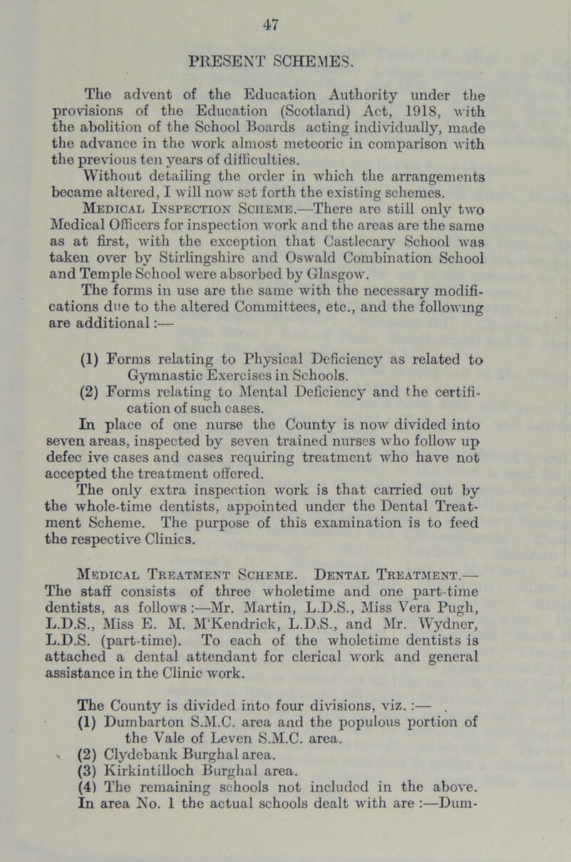 PRESENT SCHEMES. Tho advent of the Education Authority under the provisions of the Education (Scotland) Act, 1918, with the abolition of the School Boards acting individually, made the advance in the work almost meteoric in comparison with the previous ten years of difficulties. Without detailing the order in which the arrangements became altered, I will now sat forth the existing schemes. Medical Inspection Scheme.—There are still only two Medical Officers for inspection work and the areas are the same as at first, with the exception that Castlecary School was taken over by Stirlingshire and Oswald Combination School and Temple School were absorbed by Glasgow. The forms in use are the same with the necessary modifi- cations due to the altered Committees, etc., and the following are additional:— (1) Forms relating to Physical Deficiency as related to Gymnastic Exercises in Schools. (2) Forms relating to Mental Deficiency and the certifi- cation of such cases. In place of one nurse the County is now divided into seven areas, inspected by seven trained nurses who follow up defec ive cases and cases requiring treatment who have not accepted the treatment offered. The only extra inspection work is that carried out by the whole-time dentists, appointed under the Dental Treat- ment Scheme. The purpose of this examination is to feed the respective Clinics. Medical Treatment Scheme. Dental Treatment.— The staff consists of three wholetime and one part-time dentists, as follows:—Mr. Martin, L.D.S., Miss Vera Pugh, L.D.S., Miss E. M. M‘Kendrick, L.D.S., and Mr. Wydner, L.D.S. (part-time). To each of the wholetime dentists is attached a dental attendant for clerical work and general assistance in the Clinic work. The County is divided into four divisions, viz. :— . (1) Dumbarton S.M.C. area and the populous portion of the Vale of Leven S.M.C. area. (2) Clydebank Burghal area. (3) Kirkintilloch Burghal area. (4) The remaining schools not included in the above. In area No. 1 the actual schools dealt with are :—Dura-