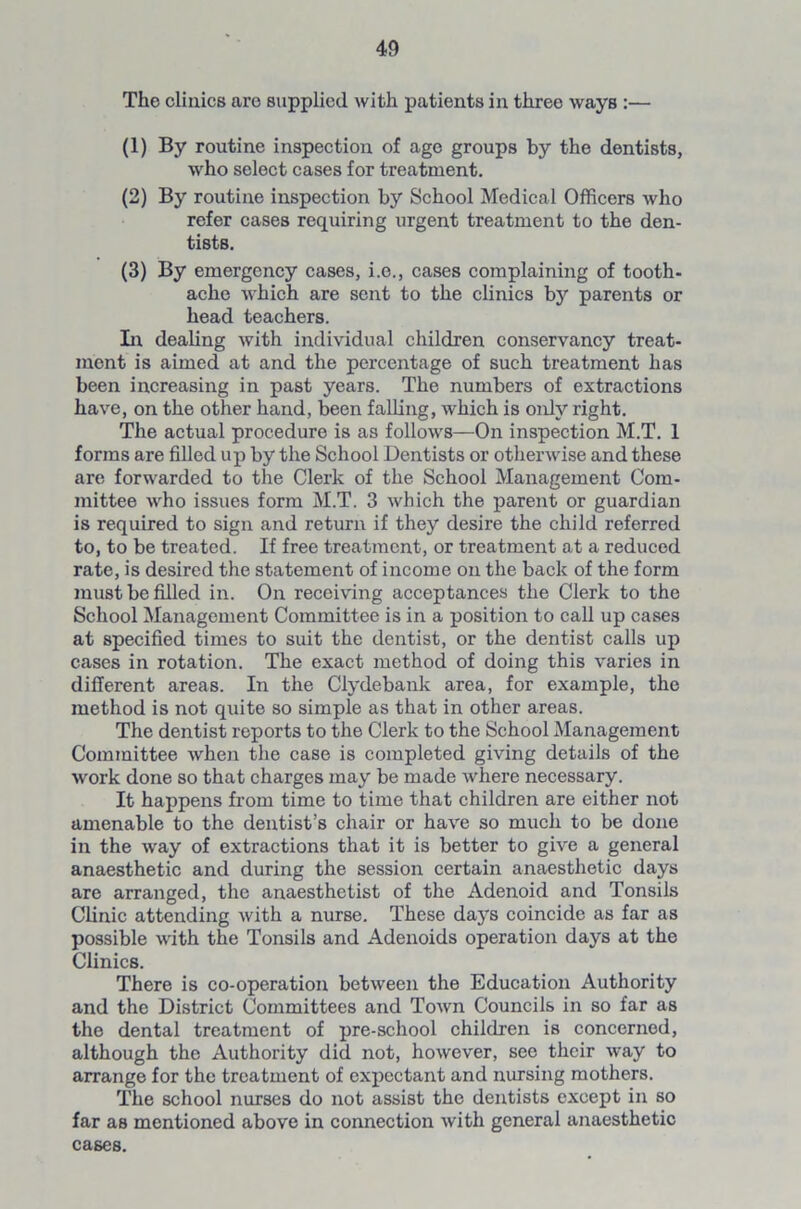 The clinics are supplied with patients in three ways :— (1) By routine inspection of age groups by the dentists, who select cases for treatment. (2) By routine inspection by School Medical Officers who refer cases requiring urgent treatment to the den- tists. (3) By emergency cases, i.o., cases complaining of tooth- ache which are sent to the clinics bjr parents or head teachers. In dealing with individual children conservancy treat- ment is aimed at and the percentage of such treatment has been increasing in past years. The numbers of extractions have, on the other hand, been falling, which is only right. The actual procedure is as follows—On inspection M.T. 1 forms are filled up by the School Dentists or otherwise and these are forwarded to the Clerk of the School Management Com- mittee who issues form M.T. 3 which the parent or guardian is required to sign and return if they desire the child referred to, to be treated. If free treatment, or treatment at a reduced rate, is desired the statement of income on the back of the form must be filled in. On receiving acceptances the Clerk to the School Management Committee is in a position to call up cases at specified times to suit the dentist, or the dentist calls up cases in rotation. The exact method of doing this varies in different areas. In the Clydebank area, for example, the method is not quite so simple as that in other areas. The dentist reports to the Clerk to the School Management Committee when the case is completed giving details of the work done so that charges may be made Avhere necessary. It happens from time to time that children are either not amenable to the dentist’s chair or have so much to be done in the way of extractions that it is better to give a general anaesthetic and during the session certain anaesthetic days are arranged, the anaesthetist of the Adenoid and Tonsils Clinic attending with a nurse. These days coincide as far as possible with the Tonsils and Adenoids operation days at the Clinics. There is co-operation between the Education Authority and the District Committees and Town Councils in so far as the dental treatment of pre-school children is concerned, although the Authority did not, however, see their way to arrange for the treatment of expectant and nursing mothers. The school nurses do not assist the dentists except in so far as mentioned above in connection with general anaesthetic cases.