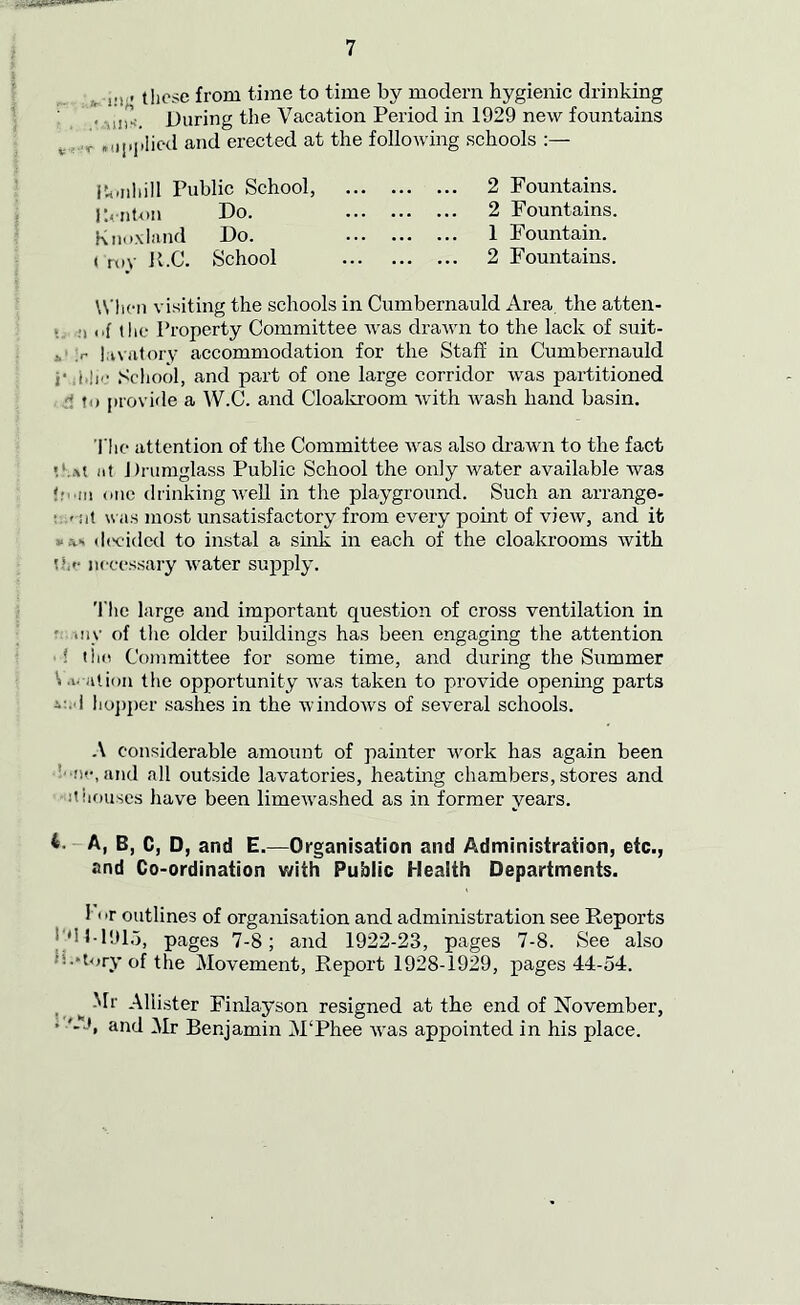 . j,., these from time to time by modern hygienic drinking ; ' in”_ During the Vacation Period in 1929 new fountains r .applied and erected at the following schools :— itoriliill Public School, Kenton Do. Knox land Do. i roy K.C. School 2 Fountains. 2 Fountains. 1 Fountain. 2 Fountains. When visiting the schools in Cumbernauld Area the atten- ds of the Property Committee was drawn to the lack of suit- ,r hivatory accommodation for the Staff in Cumbernauld ,■ j,!j,• School, and part of one large corridor was partitioned • provide a W.C. and Cloakroom with wash hand basin. The attention of the Committee was also drawn to the fact *Ut at Dntmglass Public School the only water available was tom one drinking well in the playground. Such an arrange- ■ .»sit was most unsatisfactory from every point of view, and it w.v> decided to instal a sink in each of the cloakrooms with the necessary water supply. The large and important question of cross ventilation in my of the older buildings has been engaging the attention ! the Committee for some time, and during the Summer Vi- ation the opportunity was taken to provide opening parts hopper .sashes in the windows of several schools. A considerable amount of painter work has again been •w, and all outside lavatories, heating chambers, stores and it houses have been limewashed as in former years. A, B, C, D, and E.—Organisation and Administration, etc., and Co-ordination with Public Health Departments. I or outlines of organisation and administration see Reports J‘d 1-1913, pages 7-8; and 1922-23, pages 7-8. See also •’i.-tory of the Movement, Report 1928-1929, pages 44-54. ^ Mr Aliister Finlayson resigned at the end of November, * '-J, and Mr Benjamin M‘Phee was appointed in his place.