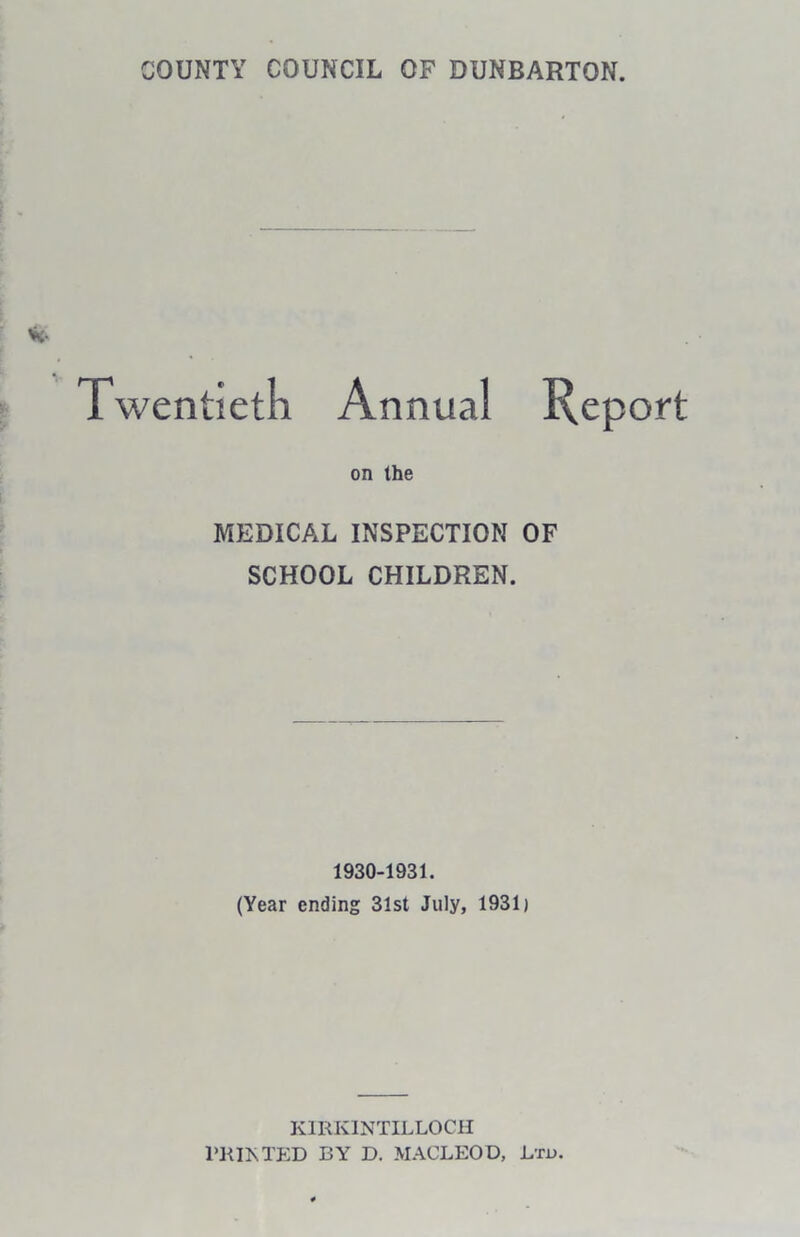 COUNTY COUNCIL OF DUNBARTON. Twentieth Annual Report on the MEDICAL INSPECTION OF SCHOOL CHILDREN. 1930-1931. (Year ending 31st July, 1931) KIRKINTILLOCH PRINTED BY D. MACLEOD, Ltd.