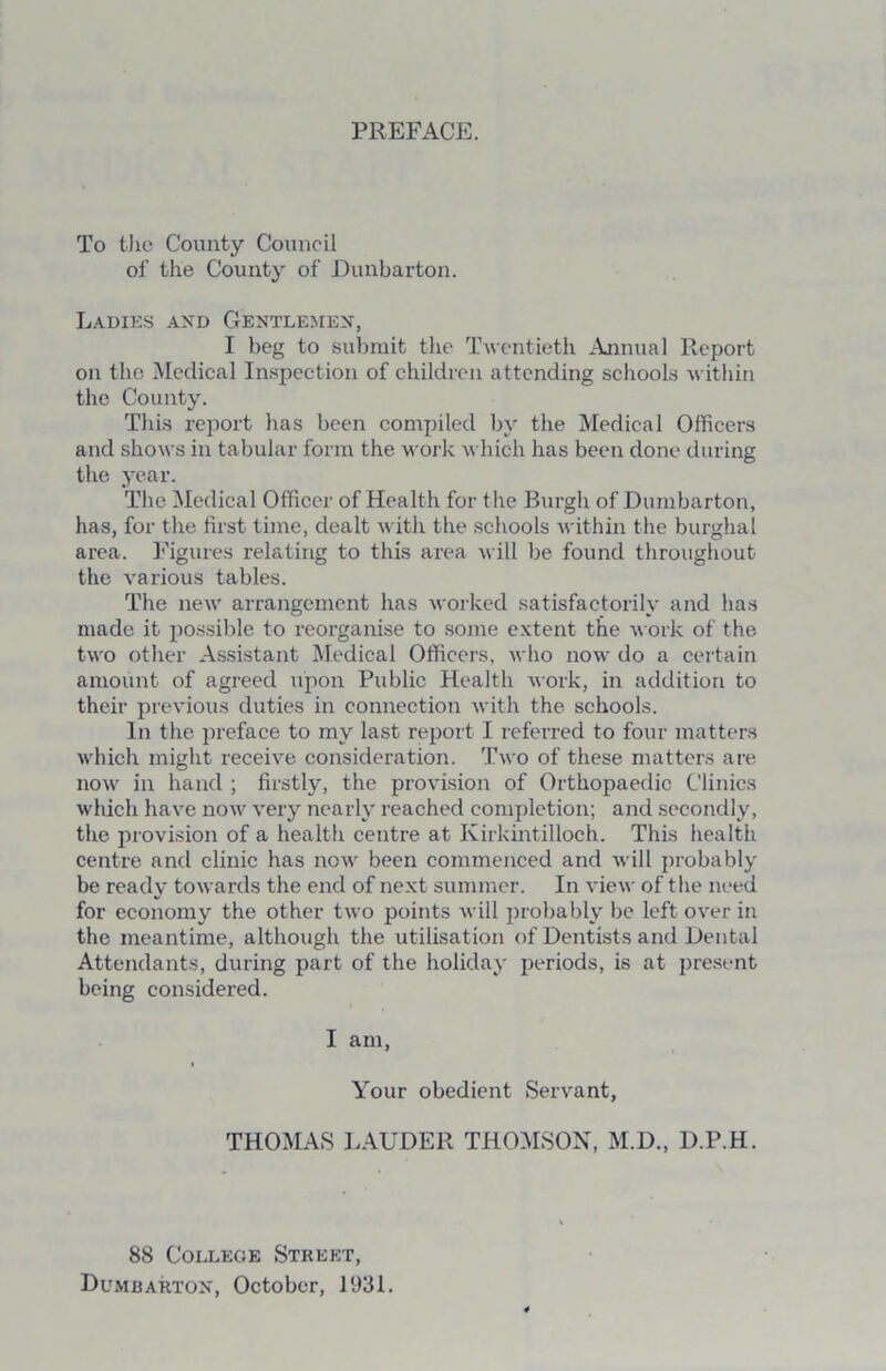 PREFACE. To the County Council of the County of Dunbarton. Ladies axd Gentlemen, I beg to submit the Twentieth Annual Report on the Medical Inspection of children attending schools within the County. This report has been compiled by the Medical Officers and shows in tabular form the work which has been done during the year. The Medical Officer of Health for t he Burgh of Dumbarton, has, for the first time, dealt with the schools within the burghal area. Figures relating to this area will be found throughout the various tables. The new arrangement has worked satisfactorily and has made it possible to reorganise to some extent the work of the two other Assistant Medical Officers, who now do a certain amount of agreed upon Public Health work, in addition to their previous duties in connection with the schools. In the preface to my last report I referred to four matters which might receive consideration. Two of these matters are now in hand ; firstly, the provision of Orthopaedic Clinics which have now very nearly reached completion; and secondly, the provision of a health centre at Kirkintilloch. This health centre and clinic has now been commenced and will probably be ready towards the end of next summer. In view of the need for economy the other two points will probably be left over in the meantime, although the utilisation of Dentists and Dental Attendants, during part of the holiday periods, is at present being considered. I am, Your obedient Servant, THOMAS LAUDER THOMSON, M.D., D.P.H. 88 College Street, Dumbarton, October, 1931.