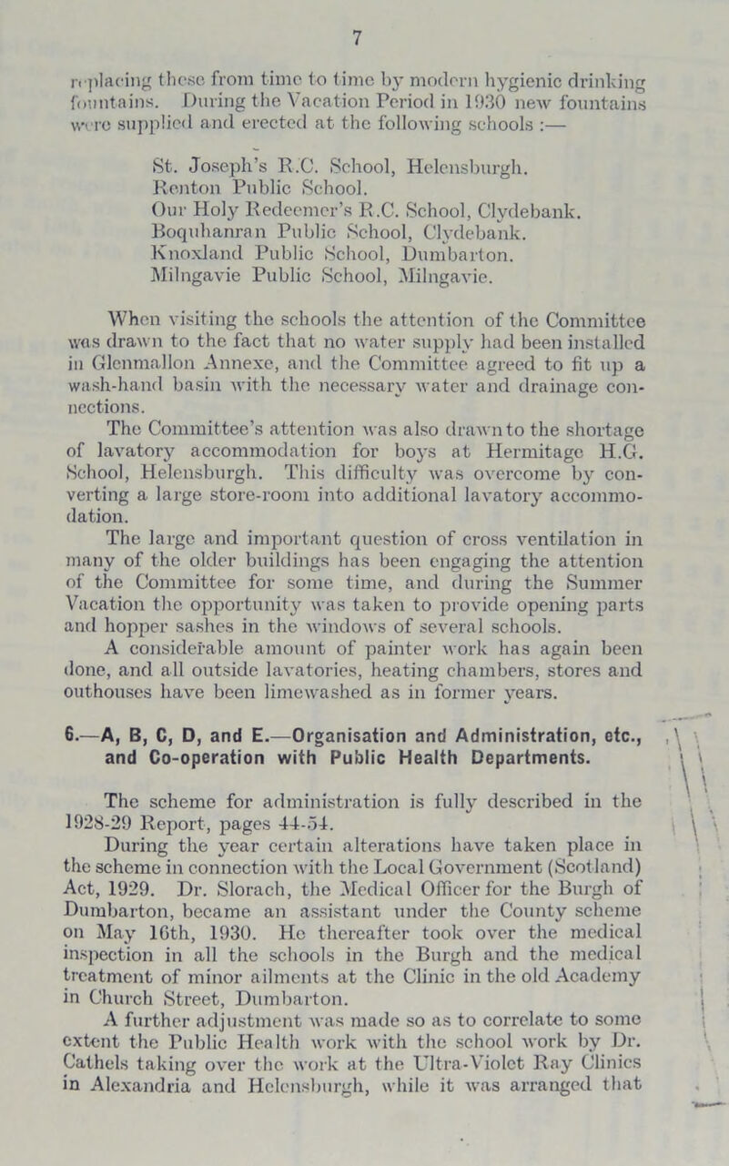 replacing these from time to time by modern hygienic drinking fountains. During the Vacation Period in 1930 new fountains were supplied and erected at the following schools :— St. Joseph’s R.C. School, Helensburgh. Renton Public School. Our Holy Redeemer’s R.C. School, Clydebank. Boquhanran Public School, Clydebank. Knoxland Public School, Dumbarton. Milngavie Public School, Milngavie. When visiting the schools the attention of the Committee was drawn to the fact that no water supply had been installed in Glcnmallon Annexe, and the Committee agreed to fit up a wash-hand basin with the necessary water and drainage con- nections. The Committee’s attention was also drawn to the shortage of lavatory accommodation for boys at Hermitage H.G. School, Helensburgh. This difficulty was overcome by con- verting a large store-room into additional lavatory accommo- dation. The large and important question of cross ventilation in many of the older buildings has been engaging the attention of the Committee for some time, and during the Summer Vacation the opportunity was taken to provide opening parts and hopper sashes in the windows of several schools. A considerable amount of painter work has again been done, and all outside lavatories, heating chambers, stores and outhouses have been limewashed as in former years. 6.—A, B, C, D, and E.—Organisation and Administration, etc., and Co-operation with Public Health Departments. The scheme for administration is fully described in the 1928-29 Report, pages 44-54. During the year certain alterations have taken place in the scheme in connection with the Local Government (Scot land) Act, 1929. Dr. Slorach, the Medical Officer for the Burgh of Dumbarton, became an assistant under the County scheme on May 16th, 1930. Ho thereafter took over the medical inspection in all the schools in the Burgh and the medical treatment of minor ailments at the Clinic in the old Academy in Church Street, Dumbarton. A further adjustment was made so as to correlate to some extent the Public Health work with the school Avork by Dr. Cathels taking over the work at the Ultra-Violet Ray Clinics in Alexandria and Helensburgh, while it was arranged that