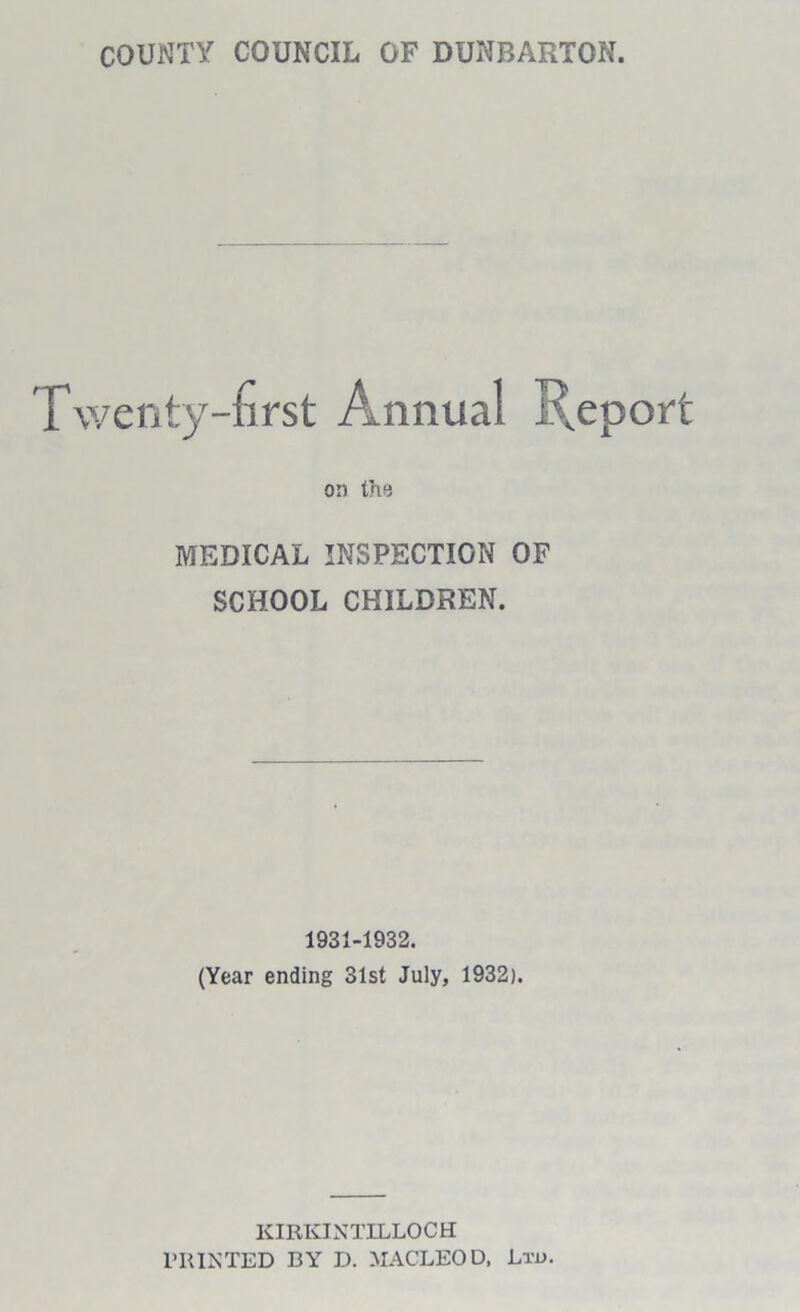 COUNTY COUNCIL OF DUNBARTON. Twenty-first Annual Report on the MEDICAL INSPECTION OF SCHOOL CHILDREN. 1931-1932. (Year ending 31st July, 1932). KIRKINTILLOCH PRINTED BY D. MACLEOD, Ltd.