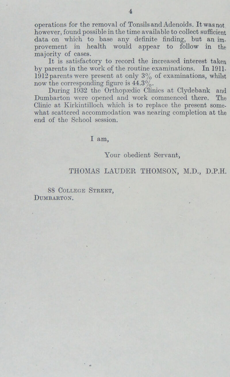 operations for the removal of Tonsils and Adenoids. It was not however, found possible in the time available to collect sufficient data on which to base any definite finding, but an im- provement in health would appear to follow in the majority of cases. It is satisfactory to record the increased interest taken by parents in the work of the routine examinations. In 1911- 1912 parents were present at only 3% of examinations, whilst now the corresponding figure is 44.3%. During 1932 the Orthopaedic Clinics at Clydebank and Dumbarton were opened and work commenced there. The Clinic at Kirkintilloch which is to replace the present some- what scattered accommodation was nearing completion at the end of the School session. I am, Your obedient Servant, THOMAS LAUDER THOMSON, M.D., D.P.H. S8 College Street, Dumbarton.