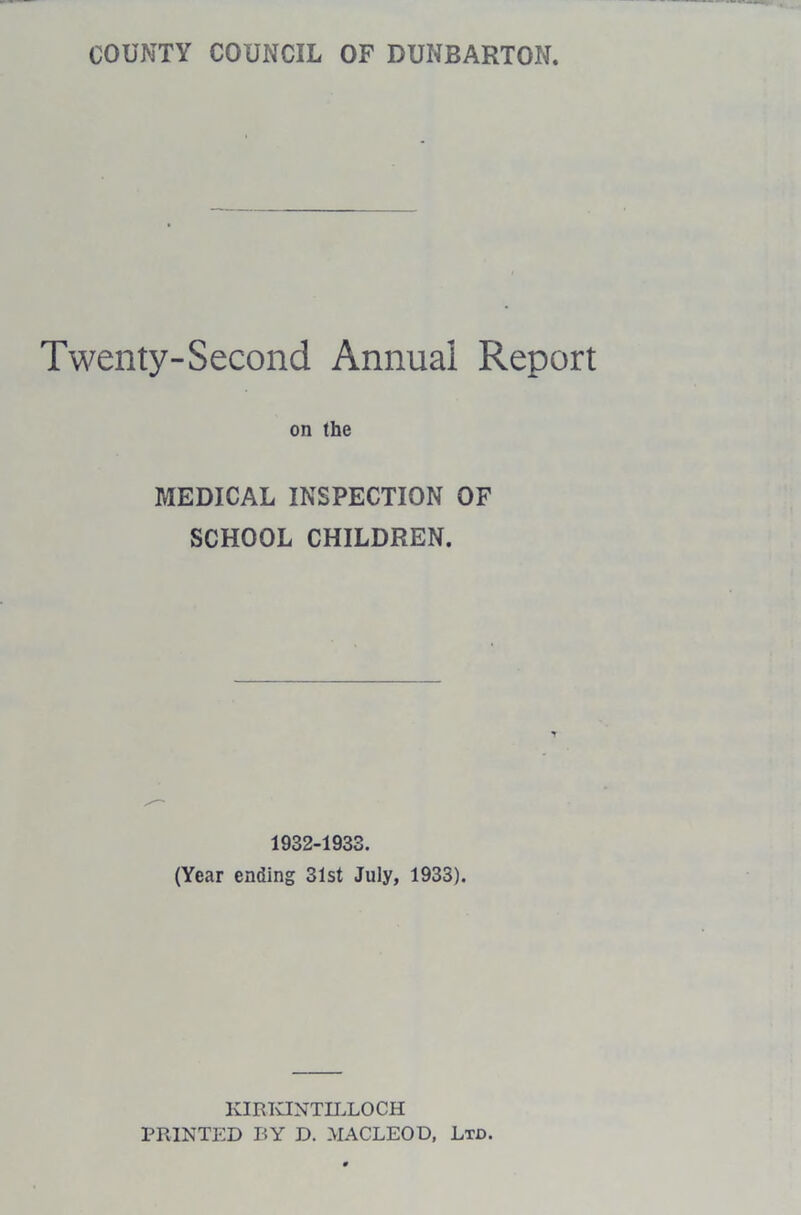 COUNTY COUNCIL OF DUNBARTON. Twenty-Second Annual Report on the MEDICAL INSPECTION OF SCHOOL CHILDREN. 1932-1933. (Year ending 31st July, 1933). KIRKINTILLOCH PRINTED BY D. MACLEOD, Ltd.