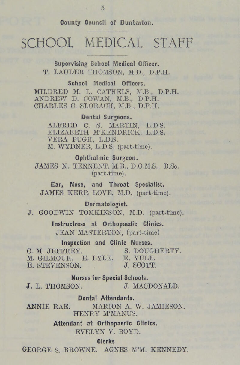 County Council ot Dunbarton. SCHOOL MEDICAL STAFF Supervising School Medical Officer. T. LAUDER THOMSON, M.D., D.P.H. School Medical Officers. MILDRED M. L. CATHELS, M.B., D.P.H. ANDREW D. COWAN, M.B., D.P.H. CHARLES C. SLORACH, M.B., D.P.H. Dental Surgeons. ALFRED C. S. MARTIN, L.D.S. ELIZABETH M‘KENDRICK, L.D.S. VERA PUGH, L.D.S. M. WYDNER, L.D.S. (part-time). Ophthalmic Surgeon. JAMES N. TENNENT, M.B., D.O.M.S., B.Sc. (part-time). Ear, Nose, and Throat Specialist. JAMES KERR LOVE, M.D. (part-time). Dermatologist. J. GOODWIN TOMKINSON, M.D. (part-time). Instructress at Orthopaedic Clinics. JEAN MASTERTON, (part-time) Inspection and Clinic Nurses. C. M. JEFFREY. S. DOUGHERTY. M. GILMOUR. E. LYLE. E. YULE. E. STEVENSON. J. SCOTT. Nurses tor Special Schools. J. L. THOMSON. J. MACDONALD. Dental Attendants. ANNIE RAE. MARION A. W. JAMIESON. HENRY M‘MANUS. Attendant at Orthopaedic Clinics. EVELYN V. BOYD. Clerks GEORGE S. BROWNE. AGNES M‘M. KENNEDY.