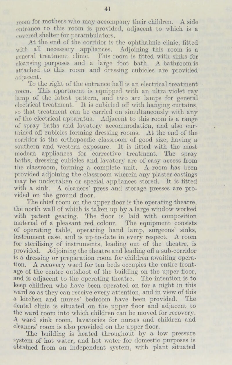 room for mothers who may accompany their children. A side entrance to this room is provided, adjacent to which is a covered shelter for perambulators. At the end of the corridor is lire ophthalmic clinic, fitted with all necessary appliances. Adjoining this room is a general treatment clinic. This room is fitted with sinks for cleansing purposes and a large foot bath. A bathroom is attached to this room and dressing cubicles are provided adjacent. To the right of the entrance hall is an electrical treatment room. This apartment is equipped with an ultra-violet ray lamp of the latest pattern, and two arc lamps for general electrical treatment. It is cubicled off with hanging curtains, so that treatment can be carried on simultaneously with any of the electrical apparatus. Adjacent to this room is a range of spray baths and lavatory accommodation, and also cur- tained off cubicles forming dressing rooms. At the end of the corridor is the orthopaedic classroom of good size, having a southern and western exposure. It is fitted with the most modern appliances for corrective treatment. The spray baths, dressing cubicles and lavatory are of easy access from the classroom, forming a complete unit. A room has been provided adjoining the classroom wherein any plaster castings may be undertaken or special appliances stored. It is fitted with a sink. A cleaners’ press and storage presses are pro- vided on the ground floor. The chief room on the upper floor is the operating theatre, the north wall of which is taken up by a large window worked with patent gearing. The floor is laid with composition material of a pleasant red colour. The equipment consists of operating table, operating hand lamp, surgeons’ sinks, instrument case, and is up-to-date in every respect. A room for sterilising of instruments, leading out of the theatre, is provided. Adjoining the theatre and leading off a sub-corridor is a dressing or preparation room for children awaiting opera- tion. A recovery ward for ten beds occupies the entire front- age of the centre outslioot of the building on the upper floor, and is adjacent to the operating theatre. The intention is to keep children who have been operated on for a night in this ward so as they can receive every attention, and in view of this a kitchen and. nurses’ bedroom have been provided. The dental clinic is situated on the. upper floor and adjacent to the ward room into which children can be moved for recovery. A ward sink room, lavatories for nurses and children and cleaners’ room is also provided on the upper floor. The building is heated throughout by a low pressure \Ystem of hot water, and hot water for domestic purposes is obtained from an independent system, with plant situated