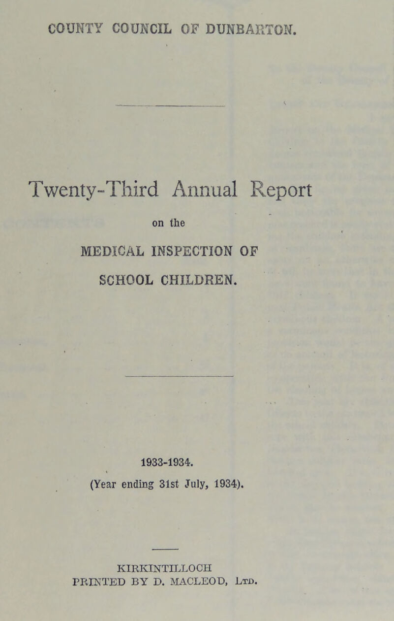 COUNTY COUNCIL Ox? DUNBARTON, Twenty-Third Annual Report on the MEDICAL INSPECTION OF SCHOOL CHILDREN. 1933-1934. (Year ending 31st July, 1934). KIRKINTILLOCH PRINTED BY D. MACLEOD, Ltd.