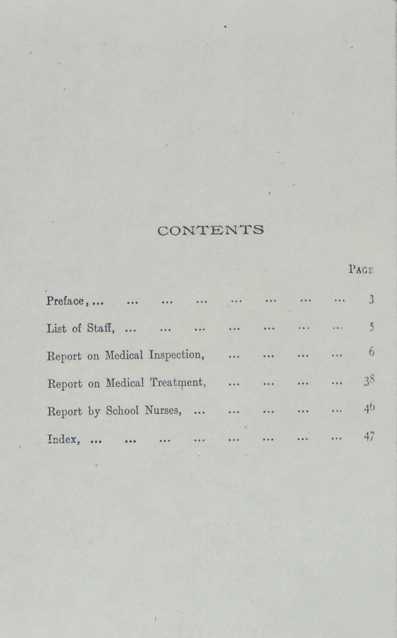 CONTENTS Preface, List of Staff, Report on Medical Inspection, Report on Medical Treatment, Report by School Nurses, Index, • ■ • ■ *, ••• Pact. 3 5 6 3s 40 47 J
