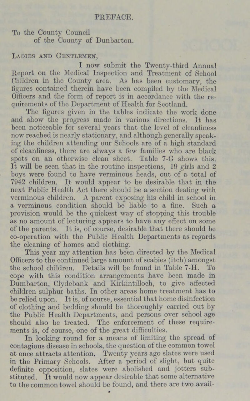 PREFACE. To the County Council of the County of Dunbarton. Ladies and Gentlemen, I now submit the Twenty-third Annual Report on the Medical Inspection and Treatment of School Children in the County area. As has been customary, the figures contained therein have been compiled by the Medical Officers and the form of report is in accordance with the re- quirements of the Department of Health for Scotland. The figures given in the tables indicate the work done and show the progress made in various directions. It has been noticeable for several years that the level of cleanliness now reached is nearly stationary, and although generally speak- ing the children attending our Schools are of a high standard of cleanliness, there are always a few families who are black spots on an otherwise clean sheet. Table 7-G shows this. It will be seen that in the routine inspections, 19 girls and 2 boys were found to have verminous heads, out of a total of 7912 children. It would appear to be desirable that in the next Public Health Act there should be a section dealing with verminous children. A parent exposing his child in school in a verminous condition should be liable to a fine. Such a provision would be the quickest way of stopping this trouble as no amount of lecturing appears to have any effect on some of the parents. It is, of course, desirable that there should be co-operation with the Public Health Departments as regards the cleaning of homes and clothing. This year my attention has been directed by the Medical Officers to the continued large amount of scabies (itch) amongst the school children. Details will be found in Table 7-H. To cope with this condition arrangements have been made in Dumbarton, Clydebank and Kirkintilloch, to give affected children sulphur baths. In other areas home treatment has to be relied upon. It is, of course, essential that home disinfection of clothing and bedding should be thoroughly carried out by the Public Health Departments, and persons over school age should also be treated. The enforcement of these require- ments is, of course, one of the great difficulties. In looking round for a means of limiting the spread of contagious disease in schools, the question of the common towel at once attracts at tention. Twenty years ago slates were used in the Primary Schools. After a period of slight, but quite definite opposition, slates were abolished and jotters sub- stituted. It would now appear desirable that some alternative to the common towel should be found, and there are two avail-
