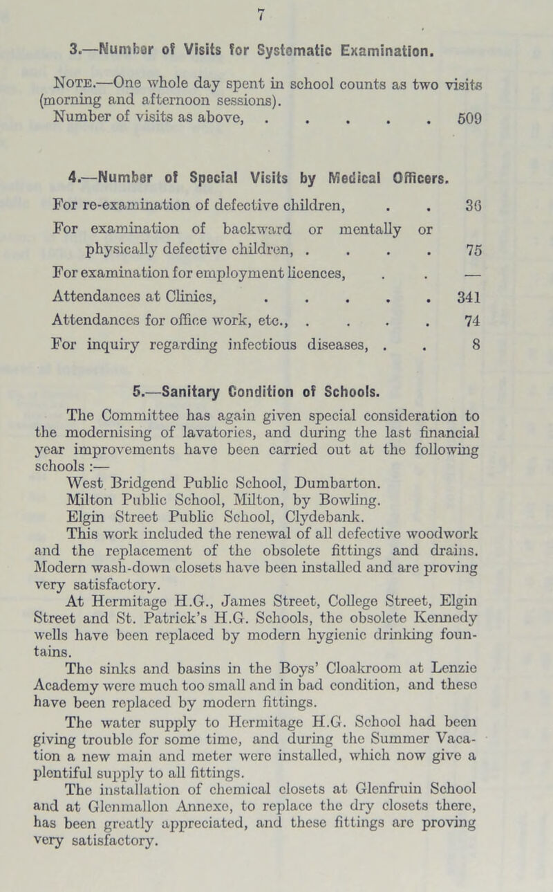 3.—Nurnhar of Visits for Systematic Examination. Note.—One whole day spent in school counts as two visits (morning and afternoon sessions). Number of visits as above, 509 4.—Number of Special Visits by Medical Officers. For re-examination of defective children, . . 3G For examination of backward or mentally or physically defective children, .... 75 For examination for employment licences, . . — Attendances at Clinics, . . . . .341 Attendances for office work, etc., . ... 74 For inquiry regarding infectious diseases, . . 8 5.—Sanitary Condition of Schools. The Committee has again given special consideration to the modernising of lavatories, and during the last financial year improvements have been carried out at the following schools :— West Bridgend Public School, Dumbarton. Milton Public School, Milton, by Bowling. Elgin Street Public School, Clydebank. This work included the renewal of all defective woodwork and the replacement of the obsolete fittings and drains. Modern wash-down closets have been installed and are proving very satisfactory. At Hermitage H.G., James Street, College Street, Elgin Street and St. Patrick’s H.G. Schools, the obsolete Kennedy wells have been replaced by modern hygienic drinking foun- tains. The sinks and basins in the Boys’ Cloakroom at Lenzie Academy were much too small and in bad condition, and these have been replaced by modern fittings. The water supply to Hermitage H.G. School had been giving trouble for some time, and during the Summer Vaca- tion a new main and meter were installed, which now give a plentiful supply to all fittings. The installation of chemical closets at Glenfruin School and at Glcnmallon Annexe, to replace the dry closets there, has been greatly appreciated, and these fittings are proving very satisfactory.