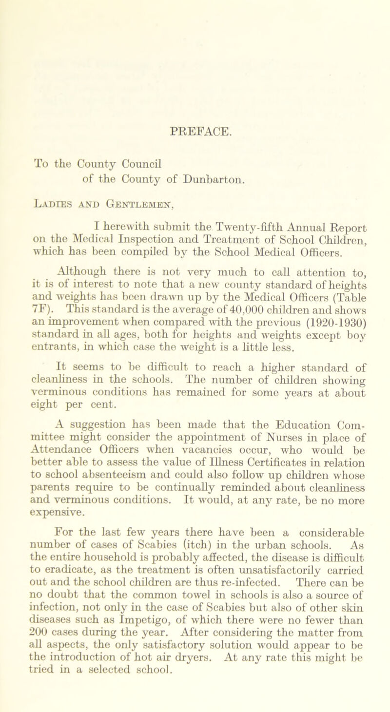 PREFACE. To the County Council of the County of Dunbarton. Ladies and Gentlemen, I herewith submit the Twenty-fifth Annual Report on the Medical Inspection and Treatment of School Children, which has been compiled by the School Medical Officers. Although there is not very much to call attention to, it is of interest to note that a new county standard of heights and weights has been drawn up by the Medical Officers (Table 7F). This standard is the average of 40,000 children and shows an improvement when compared with the previous (1920-1930) standard in all ages, both for heights and weights except boy entrants, in which case the weight is a little less. It seems to be difficult to reach a higher standard of cleanliness in the schools. The number of children showing verminous conditions has remained for some years at about eight per cent. A suggestion has been made that the Education Com- mittee might consider the appointment of Nurses in place of Attendance Officers when vacancies occur, who would be better able to assess the value of Illness Certificates in relation to school absenteeism and could also follow up children whose parents require to be continually reminded about cleanliness and verminous conditions. It would, at any rate, be no more expensive. For the last few years there have been a considerable number of cases of Scabies (itch) in the urban schools. As the entire household is probably affected, the disease is difficult to eradicate, as the treatment is often unsatisfactorily carried out and the school children are thus re-infected. There can be no doubt that the common towel in schools is also a source of infection, not only in the case of Scabies but also of other skin diseases such as Impetigo, of which there were no fewer than 200 cases during the year. After considering the matter from all aspects, the only satisfactory solution would appear to be the introduction of hot air dryers. At any rate this might be tried in a selected school.