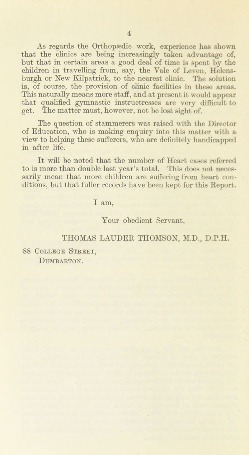 As regards the Orthopaedic work, experience has shown that the clinics are being increasingly taken advantage of, but that in certain areas a good deal of time is spent by the children in travelling from, say, the Vale of Leven, Helens- burgh or New Kilpatrick, to the nearest clinic. The solution is, of course, the provision of clinic facilities in these areas. This naturally means more staff, and at present it would appear that qualified gymnastic instructresses are very difficult to get. The matter must, however, not be lost sight of. The question of stammerers was raised with the Director of Education, who is making enquiry into this matter with a view to helping these sufferers, who are definitely handicapped in after fife. It will be noted that the number of Heart cases referred to is more than double last year’s total. This does not neces- sarily mean that more children are suffering from heart con- ditions, but that fuller records have been kept for this Report. I am, Your obedient Servant, THOMAS LAUDER THOMSON, M.D., D.P.H. 88 College Street, Dumbarton.
