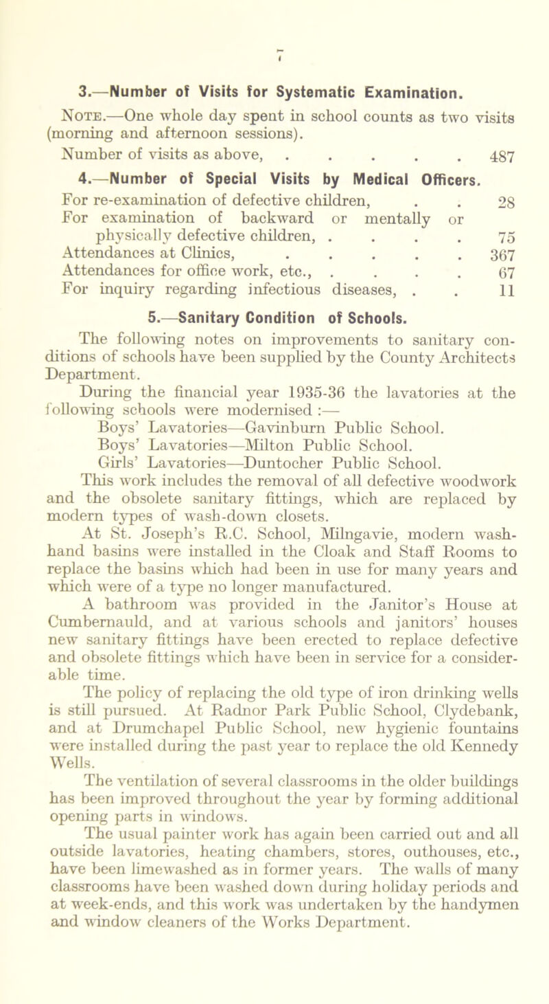 3.—Number of Visits for Systematic Examination. Note.—One whole day spent in school counts as two visits (morning and afternoon sessions). Number of visits as above, ..... 487 4.—Number of Special Visits by Medical Officers. For re-examination of defective children, For examination of backward or mentally or physically defective children, .... Attendances at Clinics, ..... Attendances for office work, etc., .... For inquiry regarding infectious diseases, . 2S 75 367 67 11 5.—Sanitary Condition of Schools. The following notes on improvements to sanitary con- ditions of schools have been supplied by the County Architects Department. During the financial year 1935-36 the lavatories at the following schools were modernised :— Boys’ Lavatories—Gavinburn Public School. Boys’ Lavatories—Milton Public School. Girls’ Lavatories—Duntocher Public School. This work includes the removal of all defective woodwork and the obsolete sanitary fittings, which are replaced by modern types of wash-down closets. At St. Joseph’s R.C. School, Milngavie, modern wash- hand basins were installed in the Cloak and Staff Rooms to replace the basins which had been in use for many years and which were of a type no longer manufactured. A bathroom was provided in the Janitor’s House at Cumbernauld, and at various schools and janitors’ houses new sanitary fittings have been erected to replace defective and obsolete fittings which have been in service for a consider- able time. The policy of replacing the old type of iron drinking wells is still pursued. At Radnor Park Public School, Clydebank, and at Drumchapel Public School, new hygienic fountains were installed during the past year to replace the old Kennedy Wells. The ventilation of several classrooms in the older buildings has been improved throughout the year by forming additional opening parts in windows. The usual painter work has again been carried out and all outside lavatories, heating chambers, stores, outhouses, etc., have been limewashed as in former years. The walls of many classrooms have been washed down during holiday periods and at week-ends, and this work was undertaken by the handymen and window cleaners of the Works Department.