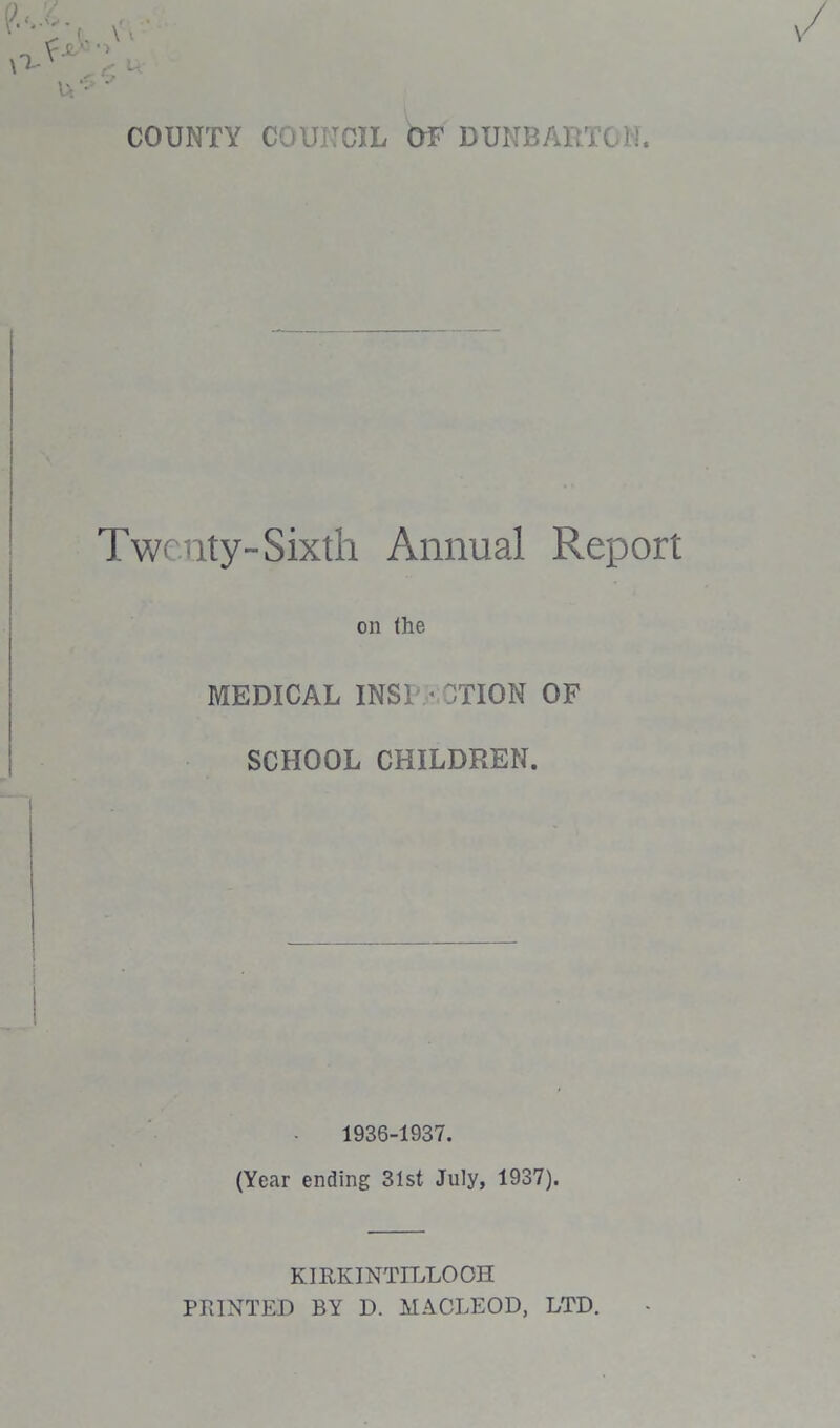 COUNTY COUNCIL OF DUNBARTO):. Twenty-Sixth Annual Report on the MEDICAL INSERTION OF SCHOOL CHILDREN. 1936-1937. (Year ending 31st July, 1937). KIRKINTILLOCH PRINTED BY D. MACLEOD, LTD.