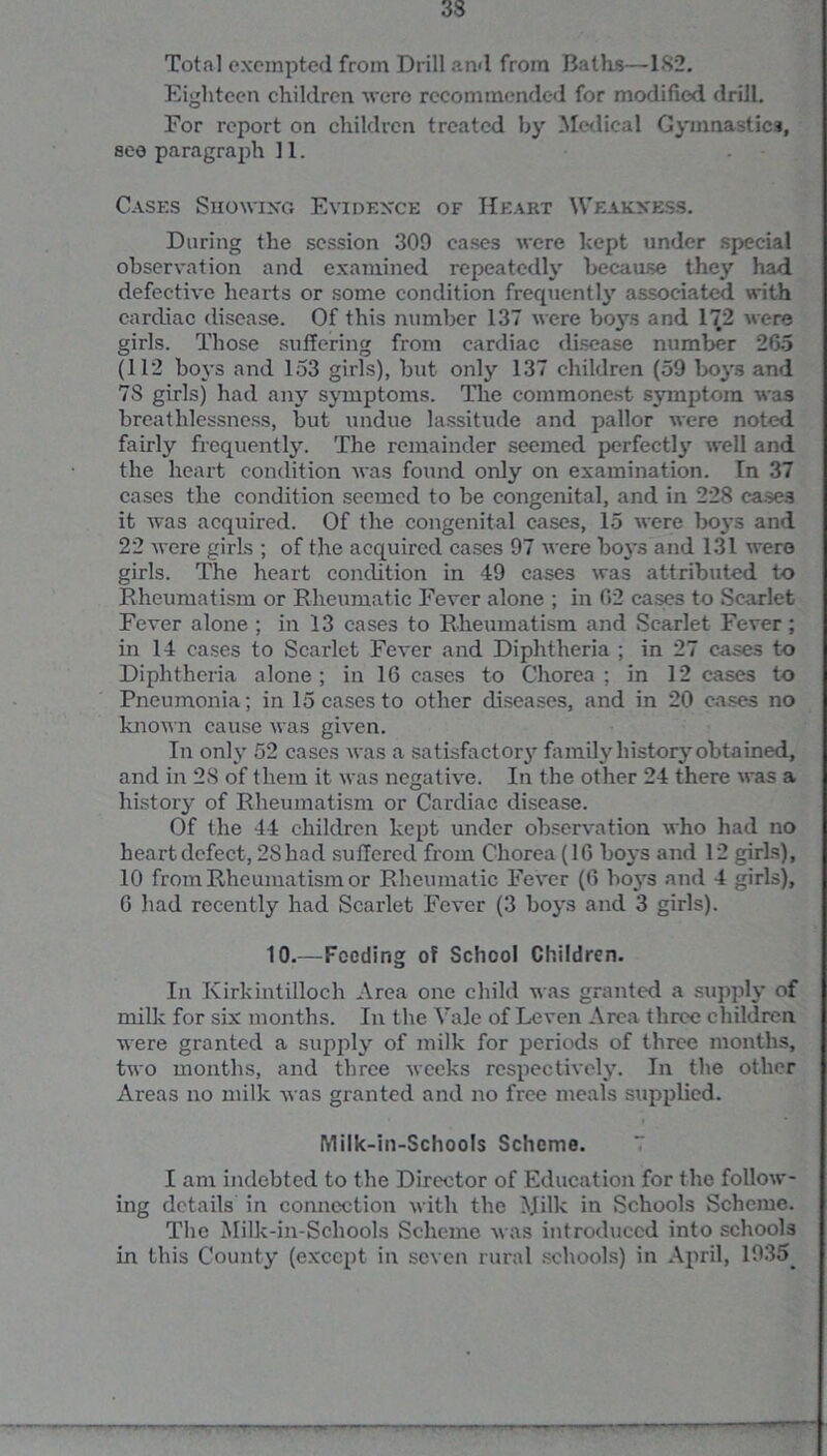 Total exempted from Drill and from Baths—182. Eighteen children were recommended for modified drill. For report on children treated by Medical Gymnastics, see paragraph 11. Cases Showing Evidence of Heart Weakness. During the session 309 eases were hept under special observation and examined repeatedly because they had defective hearts or some condition frequently associated with cardiac disease. Of this number 137 were boys and 172 were girls. Those suffering from cardiac disease number 265 (112 boys and 153 girls), but only 137 children (59 boys and 7S girls) had any symptoms. The commonest symptom was breathlessness, but undue lassitude and pallor were noted fairly frequently. The remainder seemed perfectly well and the heart condition was found only on examination. In 37 cases the condition seemed to be congenital, and in 228 cases it was acquired. Of the congenital cases, 15 were b03-s and 22 were girls ; of the acquired cases 97 were boys and 131 were girls. The heart condition in 49 cases was attributed to Rheumatism or Rheumatic Fever alone ; in 02 cases to Scarlet Fever alone ; in 13 cases to Rheumatism and Scarlet Fever; in 14 cases to Scarlet Fever and Diphtheria ; in 27 cases to Diphtheria alone; in 16 cases to Chorea; in 12 cases to Pneumonia; in 15 cases to other diseases, and in 20 cases no known cause was given. In only 52 cases was a satisfactor3r family history obtained, and in 28 of them it was negative. In the other 24 there was a history of Rheumatism or Cardiac disease. Of the 44 children kept under observation who had no heart defect, 28 had suffered from Chorea (16 Ix^'s and 12 girls), 10 from Rheumatism or Rheumatic Fever (6 bo3rs and 4 girls), 6 had recently had Scarlet Fever (3 bo3's and 3 girls). 10.—Feeding of School Children. In Kirkintilloch Area one child was granted a supply of milk for six months. In the Vale of Leven Area three children were granted a supply of milk for periods of three months, two months, and three weeks respectively. In the other Areas no milk was granted and no free meals supplied. Milk-in-Schools Scheme. I am indebted to the Director of Education for the follow- ing details in connection with the Milk in Schools Scheme. The Milk-in-Schools Scheme was introduced into schools in this County (except in seven rural schools) in April, 1935_