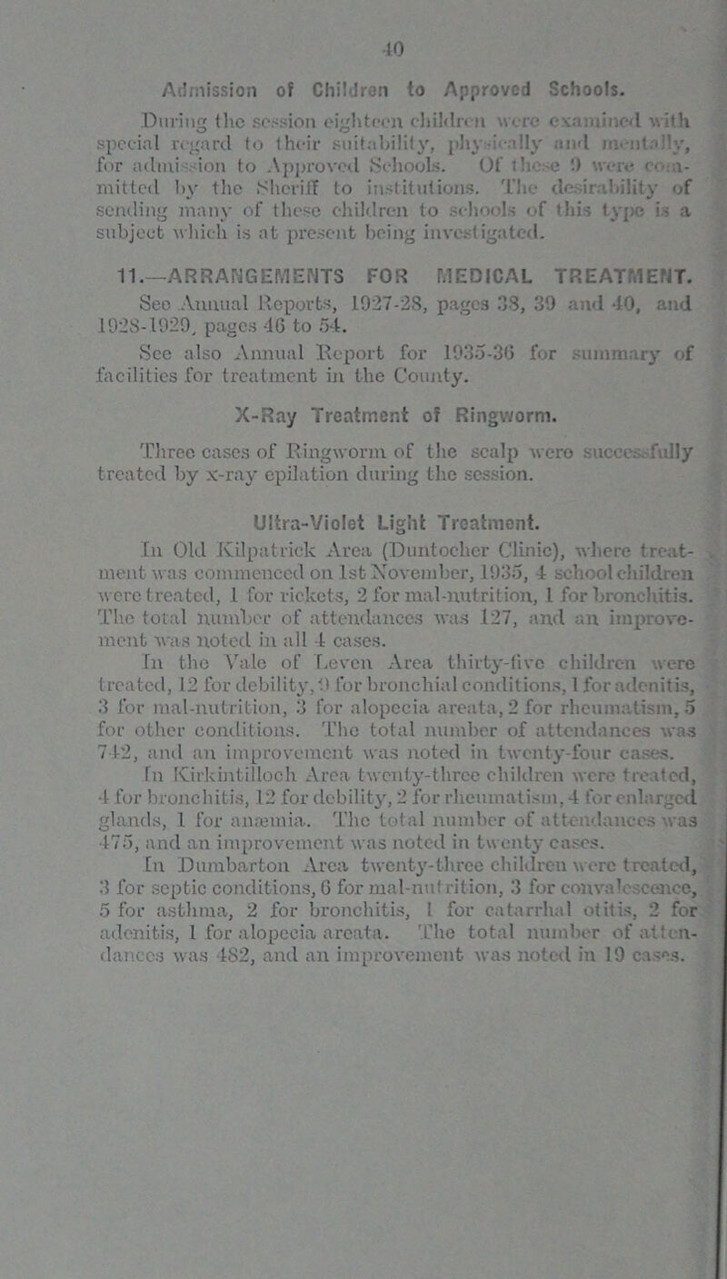 Admission of Children to Approved Schools. During (he session eighteen childnn were examined with special regard to their suitability, phy l dly and ment.dlv, for admission to Approved Schools. Of these '.) wen? com- mitted by the Sheriff to institutions. The desirability of sending many of these children to schools of this type is a subject which is at present being investigated. 11.—ARRANGEMENTS FOR MEDICAL TREATMENT. See Annual Reports, 1927-28, pages 38, 39 and 40, and 1928-1929, pages 46 to 54. See also Annual Report for 1935-36 for summary of facilities for treatment in the County. X-Ray Treatment of Ringworm. Three cases of Ringworm of the scalp were successfully treated by x-ray epilation during the session. Ultra-Violet Light Treatment. In Old Kilpatrick Area (Duntocher Clinic), where treat- . meat was commenced on 1st November, 1935, 4 schoolchildren were treated, l for rickets, 2 for mal-nutrition, 1 for bronchitis. The total number of attendances was 127, and an improve- ment was noted in all 4 cases. In the Vale of Leven Area thirty-five children were treated, 12 for debility, 9 for bronchial conditions, 1 for adenitis, 3 for mal-nutrition, 3 for alopecia areata, 2 for rheumatism, 5 for other conditions. The total number of attendances was 742, and an improvement was noted in twenty-four cases. In Kirkintilloch Area twenty-three children were treated, 4 for bronchitis, 12 for debility, 2 for rheumatism, 4 for enlarged glands, 1 for anannia. The total number of attendances was 475, and an improvement was noted in twenty cases. In Dumbarton Area twenty-three children were treated, 3 for septic conditions, 6 for mal-nu! rition, 3 for convalc ccncc, 5 for asthma, 2 for bronchitis, l for catarrhal otitis, 2 for adenitis, 1 for alopecia areata. 'Che total number of atten- dances was 482, and an improvement was noted in 19 cases.