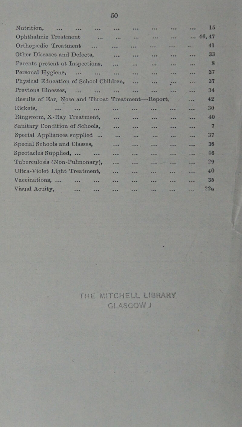 Nutrition, ••• ••• ••• ... 15 Ophthalmic Troatmont ••• ••• ••• 46,47 Orthopaedic Treatment ... ••• ••• -• 41 Other Diseases and Defects, ••• ••• ... 33 Parents present at Inspections, ... 8 Personal Hygiene, ... ... ... 37 Physical Education of School Children, • * * 37 Previous Illnesses ... ... ... ... 34 Results of Ear, Noso and Throat Treatment—Report, 42 Rickets, ... ... ••• 30 Ringworm, X-Ray Treatment, ... ... ... 40 Sanitary Condition of Schools, ... ... 7 Spocial Appliancos supplied ... ... 37 Special Schools and Classes, ... ... ... ... 36 Spectacles Supplied, ... ... 46 Tuberculosis (Non-Pulmonary), ... ... - ... 29 Ultra-Violot Light Treatment, ... ... 40 Vaccinations, ... ... ... ... ... 35 Visual Acuity, ... ... 22a THE MITCHELL LiSftAKY GLASGOW J c