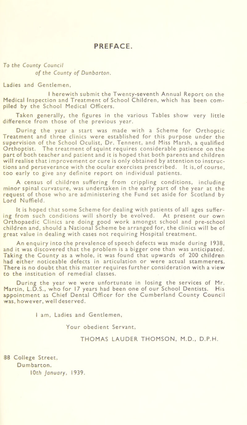 PREFACE. To the County Council of the County of Dunbarton. Ladies and Gentlemen, I herewith submit the Twenty-seventh Annual Report on the Medical Inspection and Treatment of School Children, which has been com- piled by the School Medical Officers. Taken generally, the figures in the various Tables show very little difference from those of the previous year. During the year a start was made with a Scheme for Orthoptic Treatment and three clinics were established for this purpose under the supervision of the School Oculist, Dr. Tennent, and Miss Marsh, a qualified Orthoptist. The treatment of squint requires considerable patience on the part of both teacher and patient and it is hoped that both parents and children will realise that improvement or cure is only obtained by attention to instruc- tions and perseverance with the ocular exercises prescribed. It is, of course, too early to give any definite report on individual patients. A census of children suffering from crippling conditions, including minor spinal curvature, was undertaken in the early part of the year at the request of those who are administering the Fund set aside for Scotland by Lord Nuffield. It is hoped that some Scheme for dealing with patients of all ages suffer- ing from such conditions will shortly be evolved. At present our own Orthopaedic Clinics are doing good work amongst school and pre-school children and, should a National Scheme be arranged for, the clinics will be of great value in dealing with cases not requiring Hospital treatment. An enquiry into the prevalence of speech defects was made during 1938, and it was discovered that the problem is a bigger one than was anticipated. Taking the County as a whole, it was found that upwards of 200 children had either noticeable defects in articulation or were actual stammerers. There is no doubt that this matter requires further consideration with a view to the institution of remedial classes. During the year we were unfortunate in losing the services of Mr. Martin, L.D.S., who for 17 years had been one of our School Dentists. His appointment as Chief Dental Officer for the Cumberland County Council was, however, well deserved. I am. Ladies and Gentlemen, Your obedient Servant, THOMAS LAUDER THOMSON, M.D., D.P.H. 88 College Street, Dumbarton. 10th January, 1939.