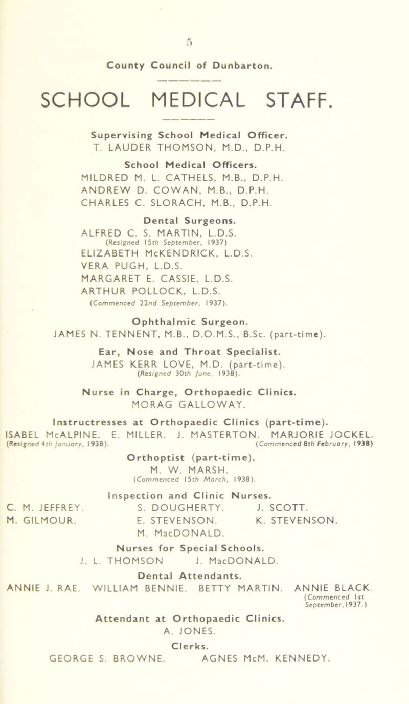 SCHOOL MEDICAL STAFF. Supervising School Medical Officer. T. LAUDER THOMSON, M.D., D.P.H. School Medical Officers. MILDRED M. L. CATHELS, M.B., D.P.H. ANDREW D. COWAN, M B., D.P.H. CHARLES C. SLORACH, M B., D.P.H. Dental Surgeons. ALFRED C. S. MARTIN. L.D.S. (Resigned 15th September, 1937) ELIZABETH McKENDRICK, L.D.S. VERA PUGH, L.D.S. MARGARET E. CASSIE, L.D.S. ARTHUR POLLOCK, L.D.S. (Commenced 22nd September, 1937). Ophthalmic Surgeon. JAMES N. TENNENT, M.B., D.O.M.S., B.Sc. (part-time). Ear, Nose and Throat Specialist. JAMES KERR LOVE, M.D. (part-time). (Resigned 30th June 1938). Nurse in Charge, Orthopaedic Clinics. MORAG GALLOWAY. Instructresses at Orthopaedic Clinics (part-time). ISABEL McALPINE. E. MILLER. J. MASTERTON. MARJORIE JOCKEL. (Resigned 4th January, 1938). (Commenced 8th February, 1938) Orthoptist (part-time). M. W. MARSH. (Commenced 15th March, 1938). Inspection and Clinic Nurses. C. M. JEFFREY. S. DOUGHERTY. J. SCOTT. M. GILMOUR. E. STEVENSON. K. STEVENSON. M. MacDONALD. Nurses for Special Schools. J. L. THOMSON J. MacDONALD. Dental Attendants. ANNIE J. RAE. WILLIAM BENNIE. BETTY MARTIN. ANNIE BLACK (Commenced 1st September, 1937.) Attendant at Orthopaedic Clinics. A. JONES. Clerks. GEORGE S. BROWNE. AGNES McM. KENNEDY.
