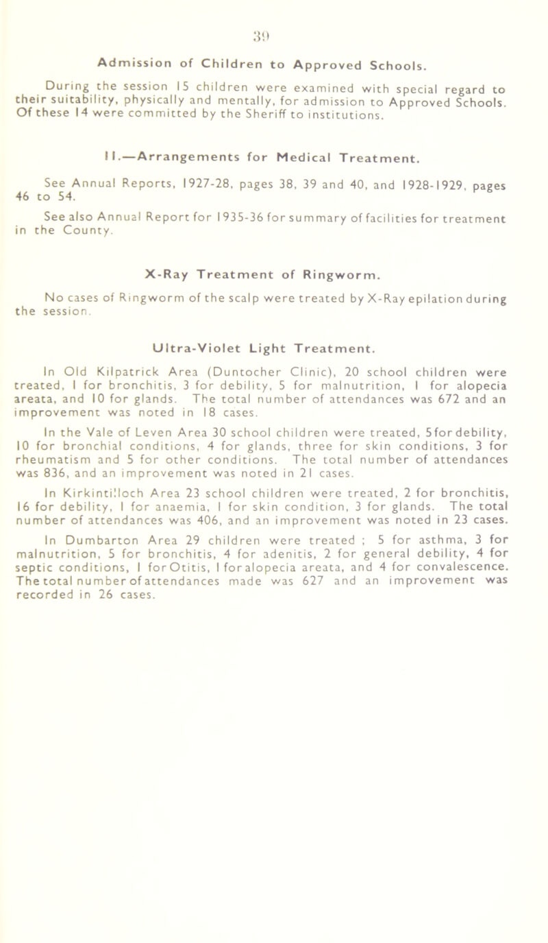 Admission of Children to Approved Schools. During the session IS children were examined with special regard to their suitability, physically and mentally, for admission to Approved Schools. Of these 14 were committed by the Sheriff to institutions. N.—Arrangements for Medical Treatment. See Annual Reports. 1927-28, pages 38, 39 and 40, and 1928-1929, pages 46 to 54. See also Annual Report for I 935-36 for summary of facilities for treatment in the County. X-Ray Treatment of Ringworm. No cases of Ringworm of the scalp were treated by X-Ray epilation during the session. Ultra-Violet Light Treatment. In Old Kilpatrick Area (Duntocher Clinic), 20 school children were treated, I for bronchitis, 3 for debility, 5 for malnutrition, I for alopecia areata, and 10 for glands. The total number of attendances was 672 and an improvement was noted in 18 cases. In the Vale of Leven Area 30 school children were treated, 5fordebility, 10 for bronchial conditions, 4 for glands, three for skin conditions, 3 for rheumatism and 5 for other conditions. The total number of attendances was 836, and an improvement was noted in 21 cases. In Kirkintilloch Area 23 school children were treated, 2 for bronchitis, 16 for debility, I for anaemia, I for skin condition, 3 for glands. The total number of attendances was 406, and an improvement was noted in 23 cases. In Dumbarton Area 29 children were treated ; 5 for asthma, 3 for malnutrition, 5 for bronchitis, 4 for adenitis, 2 for general debility, 4 for septic conditions, I forOtitis, Iforalopecia areata, and 4 for convalescence. The total number of attendances made was 627 and an improvement was recorded in 26 cases.