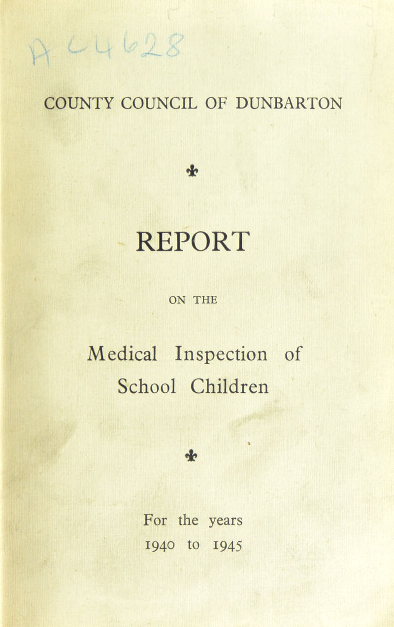 COUNTY COUNCIL OF DUNBARTON * REPORT ON THE Medical Inspection of School Children * For the years 1940 to 1945