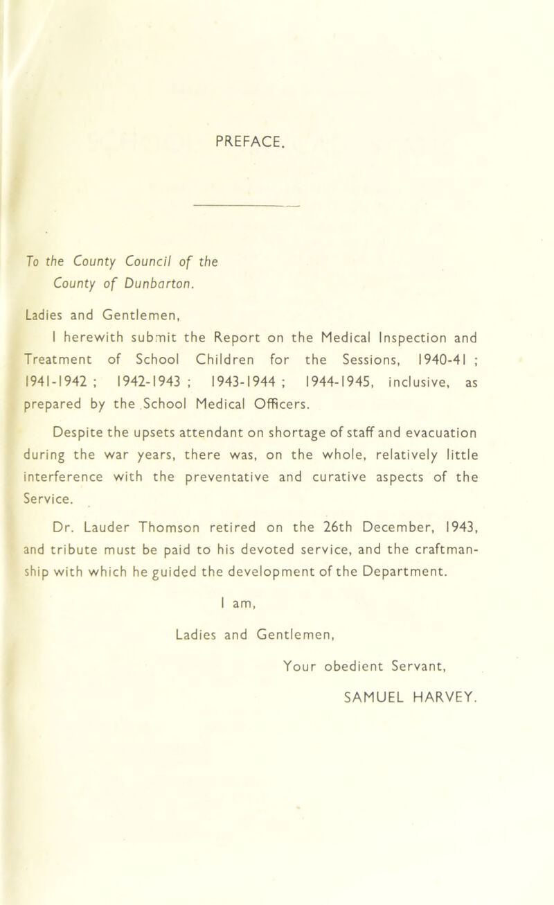 PREFACE. To the County Council of the County of Dunbarton. Ladies and Gentlemen, I herewith submit the Report on the Medical Inspection and Treatment of School Children for the Sessions, 1940-41 ; 1941-1942; 1942-1943; 1943-1944; 1944-1945, inclusive, as prepared by the School Medical Officers. Despite the upsets attendant on shortage of staff and evacuation during the war years, there was, on the whole, relatively little interference with the preventative and curative aspects of the Service. Dr. Lauder Thomson retired on the 26th December, 1943, and tribute must be paid to his devoted service, and the craftman- ship with which he guided the development of the Department. I am, Ladies and Gentlemen, Your obedient Servant, SAMUEL HARVEY.
