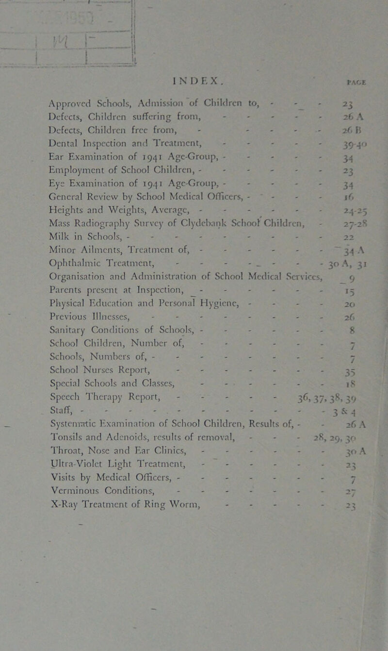 I N I) F. X I'ACE Approved Schools, Admission of Children to, - Defects, Children suffering from, Defects, Children free from. Dental Inspection and Treatment, Ear Examination of 1941 Age-Group, - Employment of School Children, ------ Eye Examination of 1941 Age-Group, General Review by School Medical Officers, - - - Heights and Weights, Average, Mass Radiography Survey of Clydebank School Children, Milk in Schools, --------- Minor Ailments, Treatment of, Ophthalmic Treatment, - - - - _ - Organisation and Administration of School Medical Services, Parents present at Inspection, Physical Education and Personal Hygiene, - Previous Illnesses, Sanitary Conditions of Schools, ------ School Children, Number of, ----- - Schools, Numbers of, -------- School Nurses Report, ....... Special Schools and Classes, Speech Therapy Report, 36,37, Staff, - - - - Systematic Examination of School Children, Results of, - Tonsils and Adenoids, results of removal, Throat, Nose and Ear Clinics, - Ultra-Violet Light Treatment, - Visits by Medical Officers, Verminous Conditions, - X-Ray Treatment of Ring Worm, - 28, 23 26 A i(, 11 394° 34 23 34 16 24 25 27-2S 22 34 A 3° A, 31 __ 9 *5 20 26 8 18 38> 39 3 & 4 26 A 29* 3P 30 A