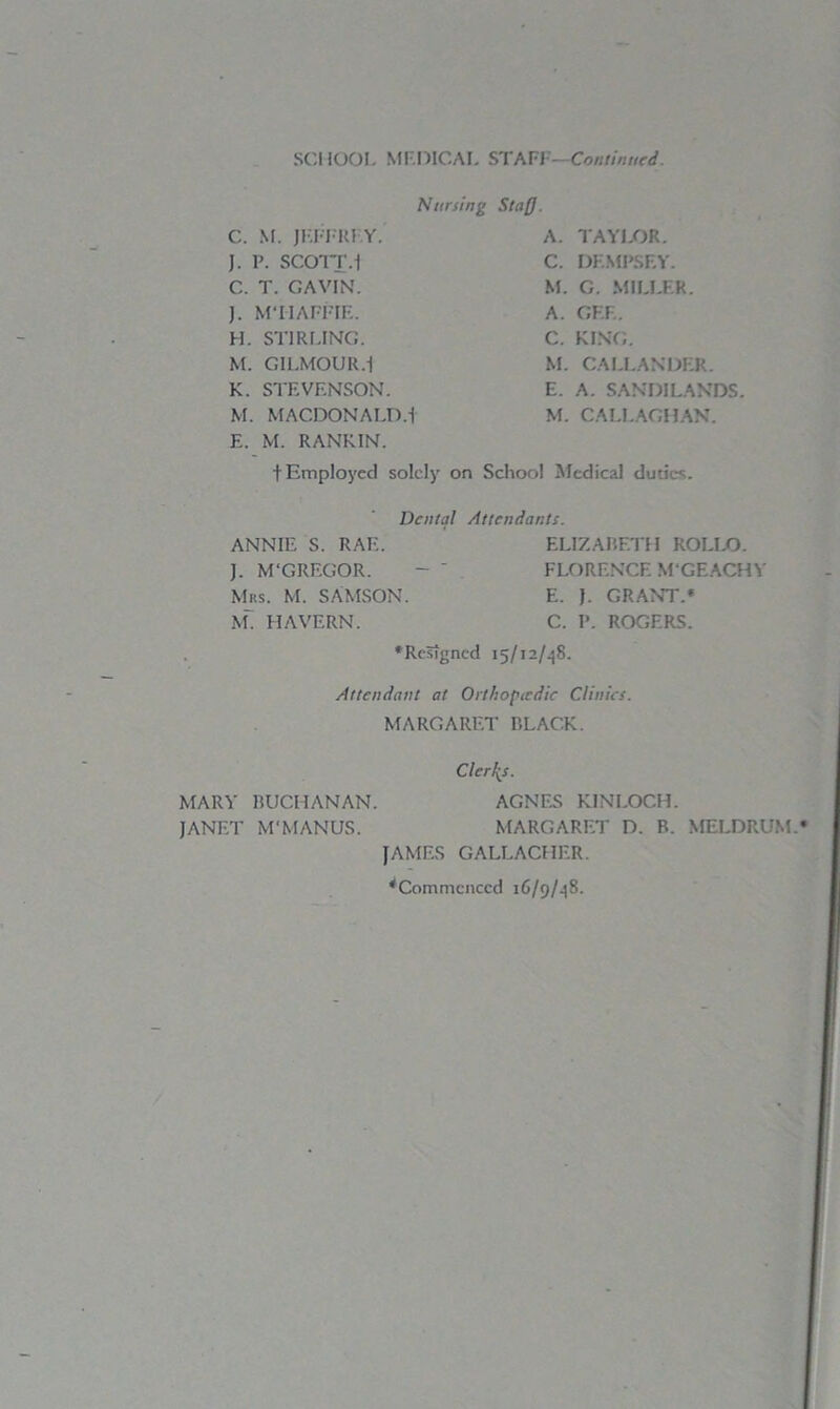SCHOOL MEDICAL STAFI -Continued. Nursing Stafj. C. M. JEFFREY. J. P. SCOTT.1 C. T. CAVIN'. J. M'HAFFIE. H. STIRLING. M. GILMOUR.1 K. STEVENSON. M. MACDONALD.1 E. M. RANKIN. A. TAYLOR. C. DEMPSEY. M. G. MILLER. A. GEE. C. KING. M. CALLANDER. E. A. SANDILANDS M. CALLAGHAN. t Employed solely on School Medical duties. Dental Attendants. ANNIE S. RAF.. ELIZABETH ROLIjO. ]. M'GREGOR. - ' FLORENCE MGEACHY Mrs. M. SAMSON. E. J. GRANT.* M. HAVERN. C. P. ROGERS. * Resigned 15/12/48. Attendant at Orthopedic Clinics. MARGARET BLACK. Clerics. MARY BUCHANAN. AGNES KINLOCH. JANET M'MANUS. MARGARET D. B. MELDRUM. JAMES GALLACHER. ^Commenced 16/9/48.