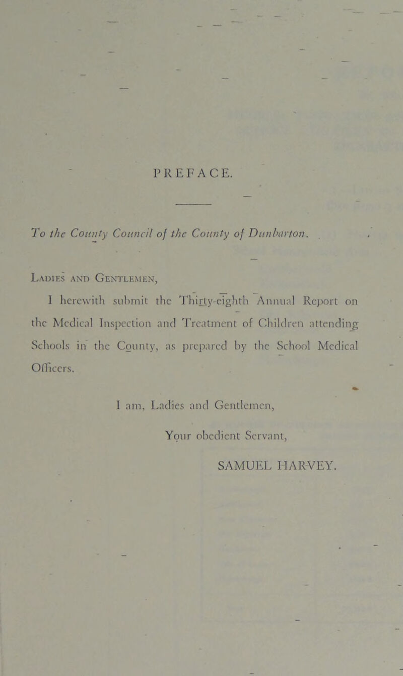 P R E F A C. E. To the County Council of the County of Dunbarton. Ladies and Gentlemen, 1 herewith submit the Thirty-eighth Annual Report on the Medical Inspection and Treatment of Children attending Schools in the County, as prepared by the School Medical Officers. I am, Ladies and Gentlemen, Your obedient Servant, SAMUEL IIARVEY.
