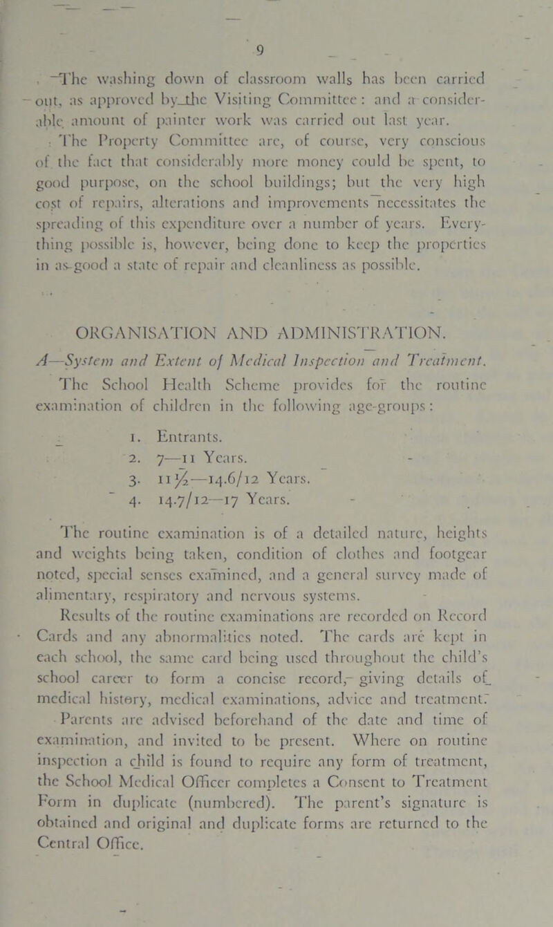 , “The washing down of classroom walls has been carried out, as approved by_thc Visiting Committee : and a consider- able amount of painter work was carried out last year. : The Property Committee arc, of course, very conscious of the fact that considerably more money could be spent, to good purpose, on the school buildings; but the very high cost of repairs, alterations and improvements necessitates the spreading of this expenditure over a number of years. Every- thing possible is, however, being done to keep the properties in as-good a state of repair and cleanliness as possible. ORGANISATION AND ADMINISTRATION. A—System and Extent of Medical Inspection and Treatment. The School Health Scheme provides for the routine examination of children in the following age-groups: 1. Entrants. 2. 7—n Years. 3- n Yi—14.6/12 Years. 4. 14.7/12—17 Years. The routine examination is of a detailed nature, heights and weights being taken, condition of clothes and footgear noted, special senses examined, and a general survey made of alimentary, respiratory and nervous systems. Results of the routine examinations are recorded on Record Cards and any abnormalities noted. The cards are kept in each school, the same card being used throughout the child’s school career to form a concise record,- giving details of. medical history, medical examinations, advice and treatment? Parents arc advised beforehand of the date and time of examination, and invited to be present. Where on routine inspection a child is found to require any form of treatment, the School Medical Officer completes a Consent to Treatment Form in duplicate (numbered). The parent’s signature is obtained and original and duplicate forms are returned to the Central Office.