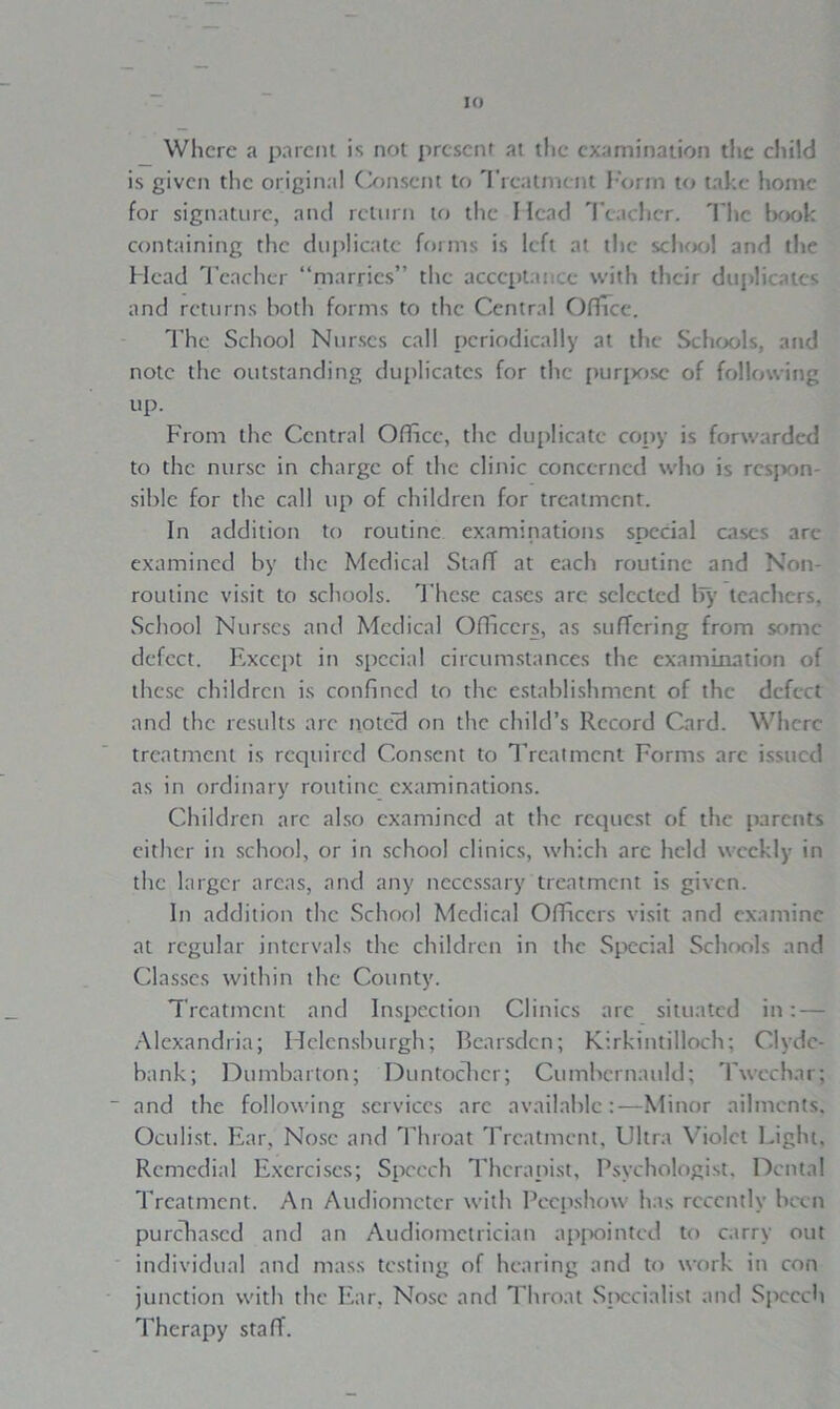 If) Where a parent is not present at the examination the child is given the original Consent to Treatment Form to take home for signature, and return to the 1 lead Teacher. The book containing the duplicate forms is left at the school and the Head Teacher “marries” the acceptance with their duplicates and returns both forms to the Central Office. The School Nurses call periodically at the Schools, and note the outstanding duplicates for the purpose of following up. From the Central Office, the duplicate copy is forwarded to the nurse in charge of the clinic concerned who is respon- sible for the call up of children for treatment. In addition to routine examinations special eases are examined by the Medical Staff at each routine and Non- routine visit to schools. These cases arc selected lfy teachers. School Nurses and Medical Officers, as suffering from sonic defect. Except in special circumstances the examination of these children is confined to the establishment of the defect and the results arc notc'3 on the child’s Record Card. Where treatment is required Consent to Treatment Forms are issued as in ordinary routine examinations. Children arc also examined at the request of the parents either in school, or in school clinics, which arc held weekly in the larger areas, and any necessary treatment is given. In addition the School Medical Officers visit and examine at regular intervals the children in the Special Schools and Classes within the County. Treatment and Inspection Clinics are situated in: — Alexandria; Helensburgh; Bearsden; Kirkintilloch; Clyde- bank; Dumbarton; Duntochcr; Cumbernauld; Tweehnr; ” and the following services are available:—Minor ailments. Oculist. Ear, Nose and Throat Treatment, Ultra Violet Light, Remedial Exercises; Speech Therapist, Psychologist. Dental Treatment. An Audiometer with Peepshow has recently been purchased and an Audiometrician appointed to carry out individual and mass testing of hearing and to work in con junction with the Ear, Nose and Throat Specialist and Speech Therapy staff.