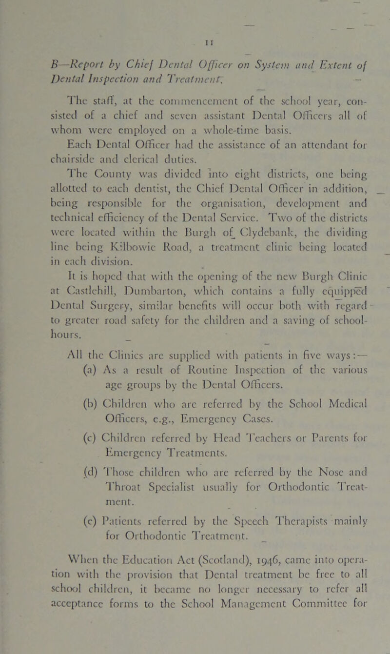 Dental Inspection and Treatment. - The staff, at the commencement of the school year, con- sisted of a chief and seven assistant Dental Officers all of whom were employed on a whole-time basis. Each Dental Officer had the assistance of an attendant for chairsi.de and clerical duties. The County was divided into eight districts, one being allotted to each dentist, the Chief Dental Officer in addition, being responsible for the organisation, development and technical efficiency of the Dental Service. Two of the districts were located within the Burgh of Clydebank, the dividing line being Kilbowic Road, a treatment clinic being located in each division. It is hoped that with the opening of the new Burgh Clinic at Castlchill, Dumbarton, which contains a fully equipped Dental Surgery, similar benefits will occur both with regard - to greater road safety for the children and a saving of school- hours. All the Clinics arc supplied with patients in five ways: — (a) As a result of Routine Inspection of the various age groups by the Dental Officers. (b) Children who arc referred by the School Medical Officers, c.g., Emergency Cases. (c) Children referred by Elead Teachers or Parents for Emergency Treatments. (d) Those children who are referred by the Nose and Throat Specialist usually for Orthodontic Treat- ment. (e) Patients referred by the Speech Therapists mainly for Orthodontic Treatment. When the Education Act (Scotland), 1946, came into opera- tion with the provision that Dental treatment be free to all school children, it became no longer necessary to refer all acceptance forms to the School Management Committee for