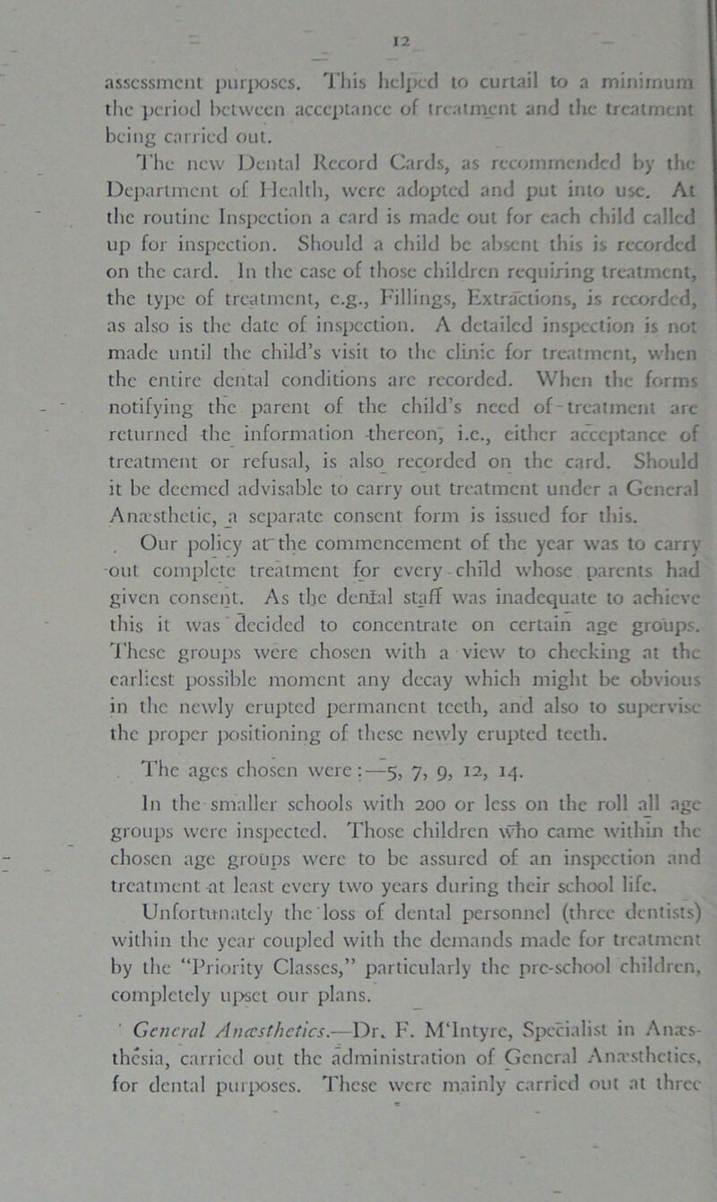 assessment purposes. This helped to curtail to a minimum the period between acceptance of treatment and the treatment being carried out. The new Dental Record Cards, as recommended by the Department of Health, were adopted and put into use. At the routine Inspection a card is made out for each child called up for inspection. Should a child be absent this is recorded on the card. In the case of those children requiring treatment, the type of treatment, e.g., Fillings, Extractions, is recorded, as also is the date of inspection. A detailed inspection is not made until the child’s visit to the clinic for treatment, when the entire dental conditions arc recorded. When the forms notifying the parent of the child’s need of-treatment are returned the information -thereon, i.c., either acceptance of treatment or refusal, is also recorded on the card. Should it be deemed advisable to carry out treatment under a General Anaesthetic, a separate consent form is issued for this. Our policy arthe commencement of the year was to carrv out complete treatment for every child whose parents had given consent. As the denial staff was inadequate to achieve this it was decided to concentrate on certain age groups. These groups were chosen with a view to checking at the earliest possible moment any decay which might be obvious in the newly erupted permanent teeth, and also to supervise the proper positioning of these newly erupted teeth. The ages chosen were:-—5, 7, 9, 12, 14. In the smaller schools with 200 or less on the roll all age groups were inspected. Those children who came within the chosen age groups were to be assured of an inspection and treatment at least every two years during their school life. Unfortunately the loss of dental personnel (three dentists) within the year coupled with the demands made for treatment by the “Priority Classes,” particularly the pre-school children, completely upset our plans. General Anecsthctics.—Dr. F. M'lntyrc, Specialist in Ana:s- thesia, carried out the administration of General Anaesthetics, for dental purposes. These were mainly carried out at three