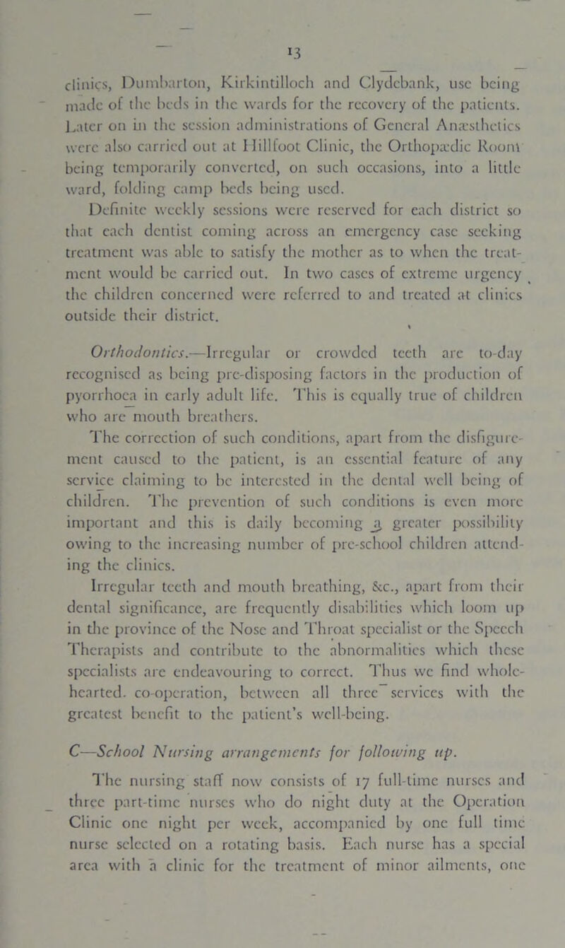 clinics, Dumbarton, Kirkintilloch and Clydebank, use being made of the beds in the wards for the recovery of the patients. Later on in the session administrations of General Anaesthetics were also carried out at Hillfoot Clinic, the Orthopaedic Room being temporarily converted, on such occasions, into a little ward, folding camp beds being used. Definite weekly sessions were reserved for each district so that each dentist coming across an emergency case seeking treatment was able to satisfy the mother as to when the treat- ment would be carried out. In two eases of extreme urgency the children concerned were referred to and treated at clinics outside their district. Orthodontics.—Irregular or crowded teeth are to-day recognised as being pie-disposing factors in the production of pyorrhoea in early adult life. This is equally true of children who arc mouth breathers. The correction of such conditions, apart from the disfigure- ment caused to the patient, is an essential feature of any service claiming to be interested in the dental well being of children. The prevention of such conditions is even more important and this is daily becoming _a greater possibility owing to the increasing number of pre-school children attend- ing the clinics. Irregular teeth and mouth breathing, &c., apart from their dental significance, are frequently disabilities which loom up in the province of the Nose and Throat specialist or the Speech Therapists and contribute to the abnormalities which these specialists are endeavouring to correct, llius we find whole- hearted. co-operation, between all three services with the greatest benefit to the patient’s well-being. C—School Nursing arrangements for following tip. The nursing staff now consists of 17 full-time nurses and three part-time nurses who do night duty at the Operation Clinic one night per week, accompanied by one full time nurse selected on a rotating basis. Each nurse has a special area with a clinic for the treatment of minor ailments, one