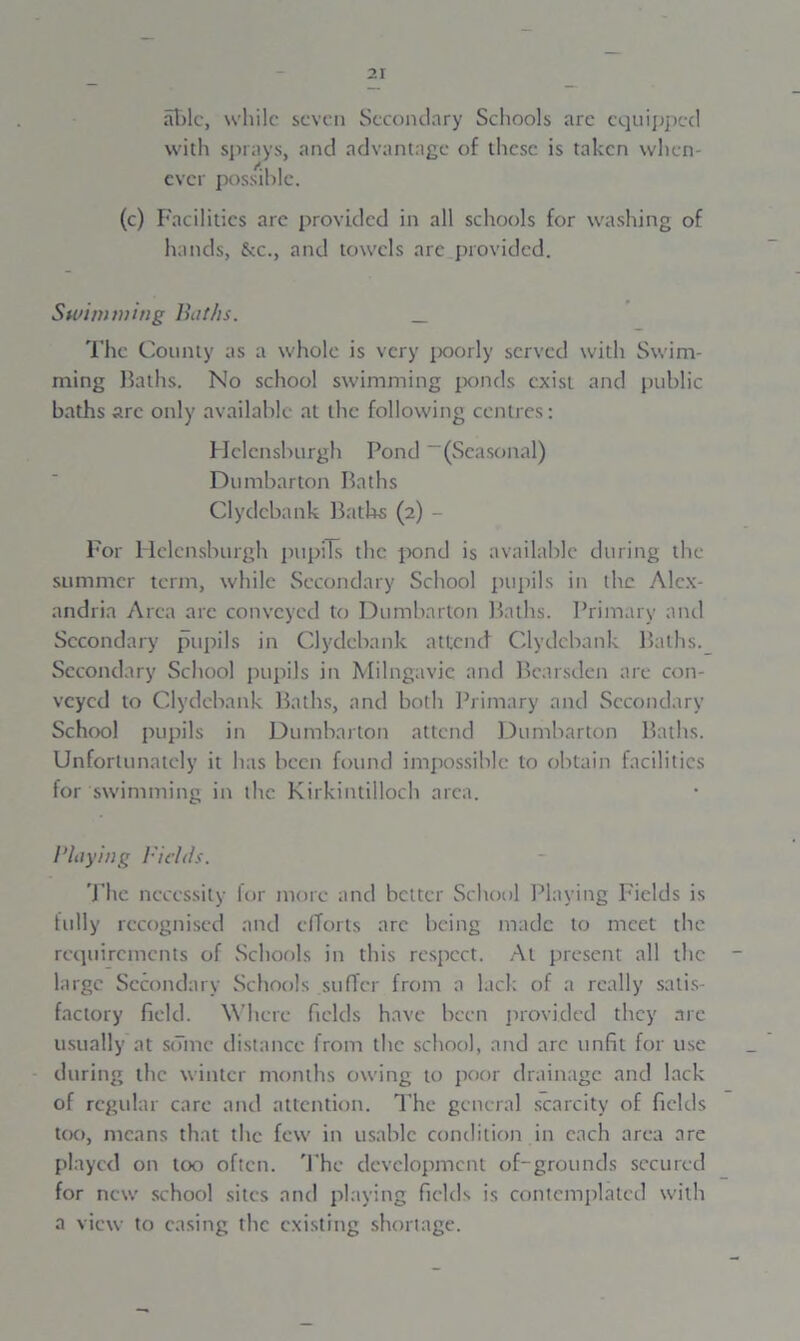 able, while seven Secondary Schools are equipped with sprays, and advantage of these is taken when- ever possible. (c) Facilities are provided in all schools for washing of hands, &c., and towels are provided. Swimming Baths. _ The County as a whole is very poorly served with Swim- ming Baths. No school swimming ponds exist and public baths are only available at the following centres: Helensburgh Pond “(Seasonal) Dumbarton Baths Clydebank Baths (2) - For Helensburgh pupils the pond is available during the summer term, while Secondary School pupils in the Alex- andria Area arc conveyed to Dumbarton Baths. Primary and Secondary pupils in Clydebank attend Clydebank Baths. Secondary School pupils in Milngavic and Bcarsden are con- veyed to Clydebank Baths, and both Primary and Secondary School pupils in Dumbarton attend Dumbarton Baths. Unfortunately it has been found impossible to obtain facilities for swimming in the Kirkintilloch area. /'laying Fields. The necessity for more and better School Playing Fields is fully recognised and efforts arc being made to meet the requirements of Schools in this respect. At present all the large Secondary Schools suffer from a lack of a really satis- factory field. Where fields have been provided they are usually at some distance from the school, and arc unfit for use during the winter months owing to poor drainage and lack of regular care and attention. The general scarcity of fields too, means that the few in usable condition in each area are played on too often. The development of-grounds secured for new school sites and playing fields is contemplated with a view to casing the existing shortage.