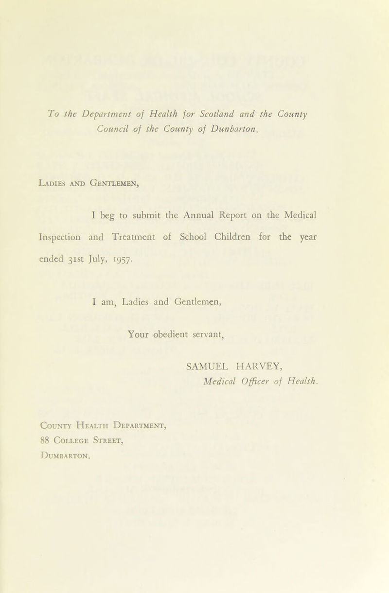 To the Department of Health for Scotland and the County Council of the County of Dunbarton. Ladies and Gentlemen, I beg to submit the Annual Report on the Medical Inspection and Treatment of School Children for the year ended 31st July, 1957. I am, Ladies and Gentlemen, Your obedient servant, SAMUEL HARVEY, Medical Officer of Health. County Health Department, 88 College Street, Dumbarton.