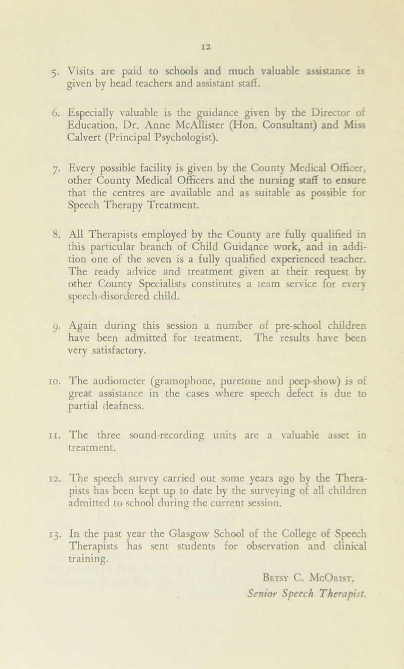 5. Visits are paid to schools and much valuable assistance is given by head teachers and assistant staff. 6. Especially valuable is the guidance given by the Director of Education, Dr. Anne McAllister (Hon. Consultant) and Miss Calvert (Principal Psychologist). 7. Every possible facility is given by the County Medical Officer, other County Medical Officers and the nursing staff to ensure that the centres are available and as suitable as possible for Speech Therapy Treatment. 8. All Therapists employed by the County are fully qualified in this particular branch of Child Guidance work, and in addi- tion one of the seven is a fully qualified experienced teacher. The ready advice and treatment given at their request by other County Specialists constitutes a team service for every speech-disordered child. 9. Again during this session a number of pre-school children have been admitted for treatment. The results have been very satisfactory. 10. The audiometer (gramophone, puretone and peep-show) is of great assistance in the cases where speech defect is due to partial deafness. 11. The three sound-recording units are a valuable asset in treatment. 12. The speech survey carried out some years ago by the Thera- pists has been kept up to date by the surveying of all children admitted to school during the current session. 13. In the past year the Glasgow School of the College of Speech Therapists has sent students for observation and clinical training. Betsy C. McOrist, Se?7ior Speech Therapist.