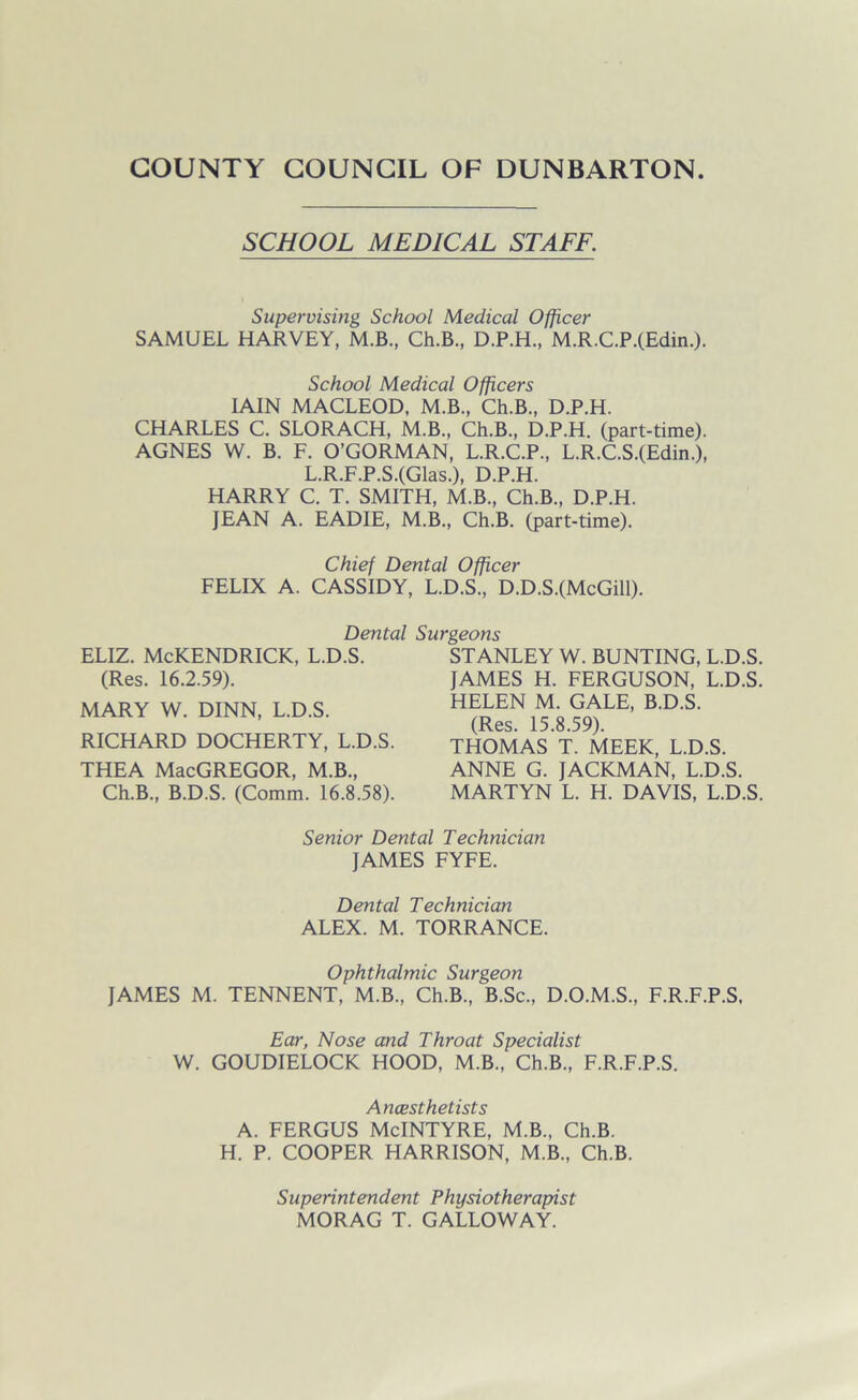 SCHOOL MEDICAL STAFF. Supervising School Medical Officer SAMUEL HARVEY, M.B., Ch.B., D.P.H., M.R.C.P.(Edin.). School Medical Officers IAIN MACLEOD, M.B., Ch.B., D.P.H. CHARLES C. SLORACH, M.B., Ch.B., D.P.H. (part-time). AGNES W. B. F. O’GORMAN, L.R.C.P., L.R.C.S.(Edin.), L.R.F.P.S.(Glas.), D.P.H. HARRY C. T. SMITH, M.B., Ch.B., D.P.H. JEAN A. EADIE, M.B., Ch.B. (part-time). Chief Dental Officer FELIX A. CASSIDY, L.D.S., D.D.S.(McGill). Dental Surgeons ELIZ. McKENDRICK, L.D.S. (Res. 16.2.59). MARY W. DINN, L.D.S. RICHARD DOCHERTY, L.D.S. THEA MacGREGOR, M.B., Ch.B., B.D.S. (Comm. 16.8.58). STANLEY W. BUNTING, L.D.S. JAMES H. FERGUSON, L.D.S. HELEN M. GALE, B.D.S. (Res. 15.8.59). THOMAS T. MEEK, L.D.S. ANNE G. JACKMAN, L.D.S. MARTYN L. H. DAVIS, L.D.S. Senior Dental Technician JAMES FYFE. Dental Technician ALEX. M. TORRANCE. Ophthalmic Surgeon JAMES M. TENNENT, M.B., Ch.B., B.Sc., D.O.M.S., F.R.F.P.S. Ear, Nose and Throat Specialist W. GOUDIELOCK HOOD, M.B., Ch.B., F.R.F.P.S. Ancesthetists A. FERGUS McINTYRE, M.B., Ch.B. H. P. COOPER HARRISON, M.B., Ch.B. Superintendent Physiotherapist MORAG T. GALLOWAY.