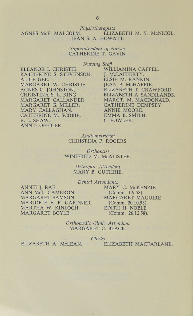 Physioth erapists AGNES McF. MALCOLM. ELIZABETH M. Y. McNICOL. JEAN S. A. HOWATT. Superintendent of Nurses CATHERINE T. GAVIN. Nursing Staff ELEANOR I. CHRISTIE. KATHERINE S. STEVENSON. AI TCF GFF MARGARET W. CHRISTIE. AGNES C. JOHNSTON. CHRISTINA S. L. KING. MARGARET CALLANDER. MARGARET G. MILLER. MARY CALLAGHAN. CATHERINE M. SCOBIE. R. L. SHAW. ANNIE OFFICER. WILLIAMINA CAFFEL. J. McLAFFERTY. ELSIE M. RANKIN. JEAN P. McHAFFIE. ELIZABETH T. CRAWFORD. ELIZABETH A. SANDILANDS. MARGT. M. MACDONALD. CATHERINE DEMPSEY. ANNIE MOORE. EMMA B. SMITH. C. FOWLER. Audiometrician CHRISTINA P. ROGERS. Orthoptist Winifred m. McAlister. Orthoptic Attendant MARY B. GUTHRIE. Dental Attendants ANNIE J. RAE. ANN McL. CAMERON. MARGARET SAMSON. MARJORIE E. P. GARDNER. MARTHA W. KINLOCH. MARGARET BOYLE. mary c. McKenzie (Comm. 1.9.58). MARGARET MAGUIRE (Comm. 20.10.58). EDITH H. NOBLE (Comm. 26.12.58). Orthopcedic Clinic Attendant MARGARET C. BLACK. Clerks ELIZABETH A. McLEAN. ELIZABETH MACFARLANE.