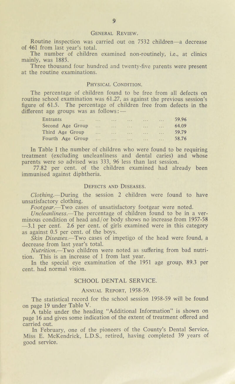 General Review. Routine inspection was carried out on 7532 children—a decrease of 461 from last year’s total. The number of children examined non-routinely, i.e., at clinics mainly, was 1885. Three thousand four hundred and twenty-five parents were present at the routine examinations. Physical Condition. The percentage of children found to be free from all defects on routine school examination was 61.27, as against the previous session’s figure of 61.5. The percentage of children free from defects in the different age groups was as follows: — Entrants ... ... ... ... ... ... 59.96 Second Age Group ... ... ... ... ... 64.09 Third Age Group 59.79 Fourth Age Group ... ... ... ... ... 58.76 In Table I the number of children who were found to be requiring treatment (excluding uncleanliness and dental caries) and whose parents were so advised was 333, 96 less than last session. 77.82 per cent, of the children examined had already been immunised against diphtheria. Defects and Diseases. Clothing.—During the session 2 children were found to have unsatisfactory clothing. Footgear.—Two cases of unsatisfactory footgear were noted. Uncleanliness.—The percentage of children found to be in a ver- minous condition of head and/or body shows no increase from 1957-58 —3.1 per cent. 2.6 per cent, of girls examined were in this category as against 0.5 per cent, of the boys. Skin Diseases.—Two cases of impetigo of the head were found, a decrease from last year’s total. Nutrition.—Two children were noted as suffering from bad nutri- tion. This is an increase of 1 from last year. In the special eye examination of the 1951 age group, 89.3 per cent, had normal vision. SCHOOL DENTAL SERVICE. Annual Report, 1958-59. The statistical record for the school session 1958-59 will be found on page 19 under Table V. A table under the heading “Additional Information” is shown on page 16 and gives some indication of the extent of treatment offered and carried out. In February, one of the pioneers of the County’s Dental Service, Miss E. McKendrick, L.D.S., retired, having completed 39 years of good service.