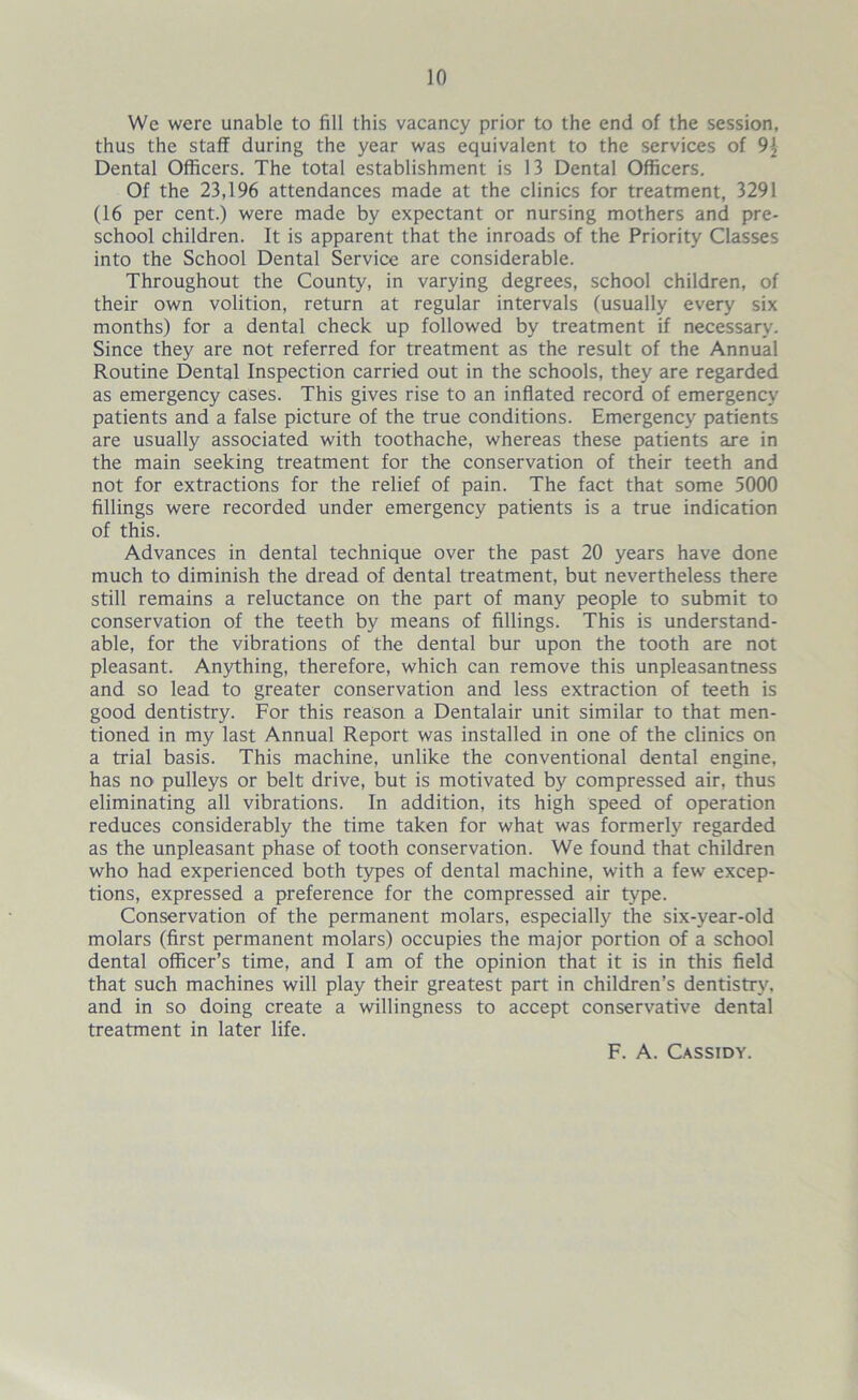 We were unable to fill this vacancy prior to the end of the session, thus the staff during the year was equivalent to the services of 9{ Dental Officers. The total establishment is 13 Dental Officers. Of the 23,196 attendances made at the clinics for treatment, 3291 (16 per cent.) were made by expectant or nursing mothers and pre- school children. It is apparent that the inroads of the Priority Classes into the School Dental Service are considerable. Throughout the County, in varying degrees, school children, of their own volition, return at regular intervals (usually every six months) for a dental check up followed by treatment if necessary. Since they are not referred for treatment as the result of the Annual Routine Dental Inspection carried out in the schools, they are regarded as emergency cases. This gives rise to an inflated record of emergency patients and a false picture of the true conditions. Emergency patients are usually associated with toothache, whereas these patients are in the main seeking treatment for the conservation of their teeth and not for extractions for the relief of pain. The fact that some 5000 fillings were recorded under emergency patients is a true indication of this. Advances in dental technique over the past 20 years have done much to diminish the dread of dental treatment, but nevertheless there still remains a reluctance on the part of many people to submit to conservation of the teeth by means of fillings. This is understand- able, for the vibrations of the dental bur upon the tooth are not pleasant. Anything, therefore, which can remove this unpleasantness and so lead to greater conservation and less extraction of teeth is good dentistry. For this reason a Dentalair unit similar to that men- tioned in my last Annual Report was installed in one of the clinics on a trial basis. This machine, unlike the conventional dental engine, has no' pulleys or belt drive, but is motivated by compressed air, thus eliminating all vibrations. In addition, its high speed of operation reduces considerably the time taken for what was formerly regarded as the unpleasant phase of tooth conservation. We found that children who had experienced both types of dental machine, with a few excep- tions, expressed a preference for the compressed air type. Conservation of the permanent molars, especially the six-year-old molars (first permanent molars) occupies the major portion of a school dental officer’s time, and I am of the opinion that it is in this field that such machines will play their greatest part in children’s dentistry, and in so doing create a willingness to accept conservative dental treatment in later life. F. A. Cassidy.