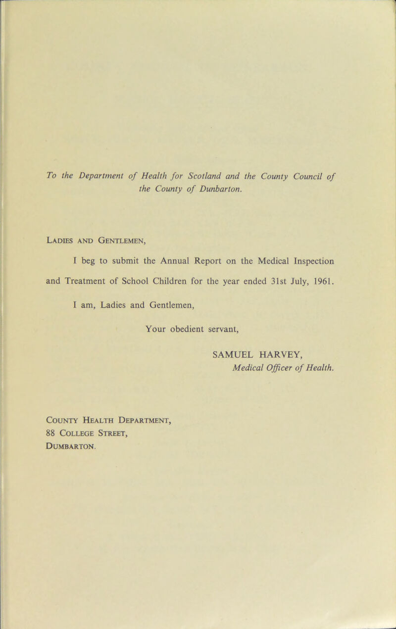 To the Department of Health for Scotland and the County Council of the County of Dunbarton. Ladies and Gentlemen, I beg to submit the Annual Report on the Medical Inspection and Treatment of School Children for the year ended 31st July, 1961. I am, Ladies and Gentlemen, Your obedient servant, SAMUEL HARVEY, Medical Officer of Health. County Health Department, 88 College Street, Dumbarton.