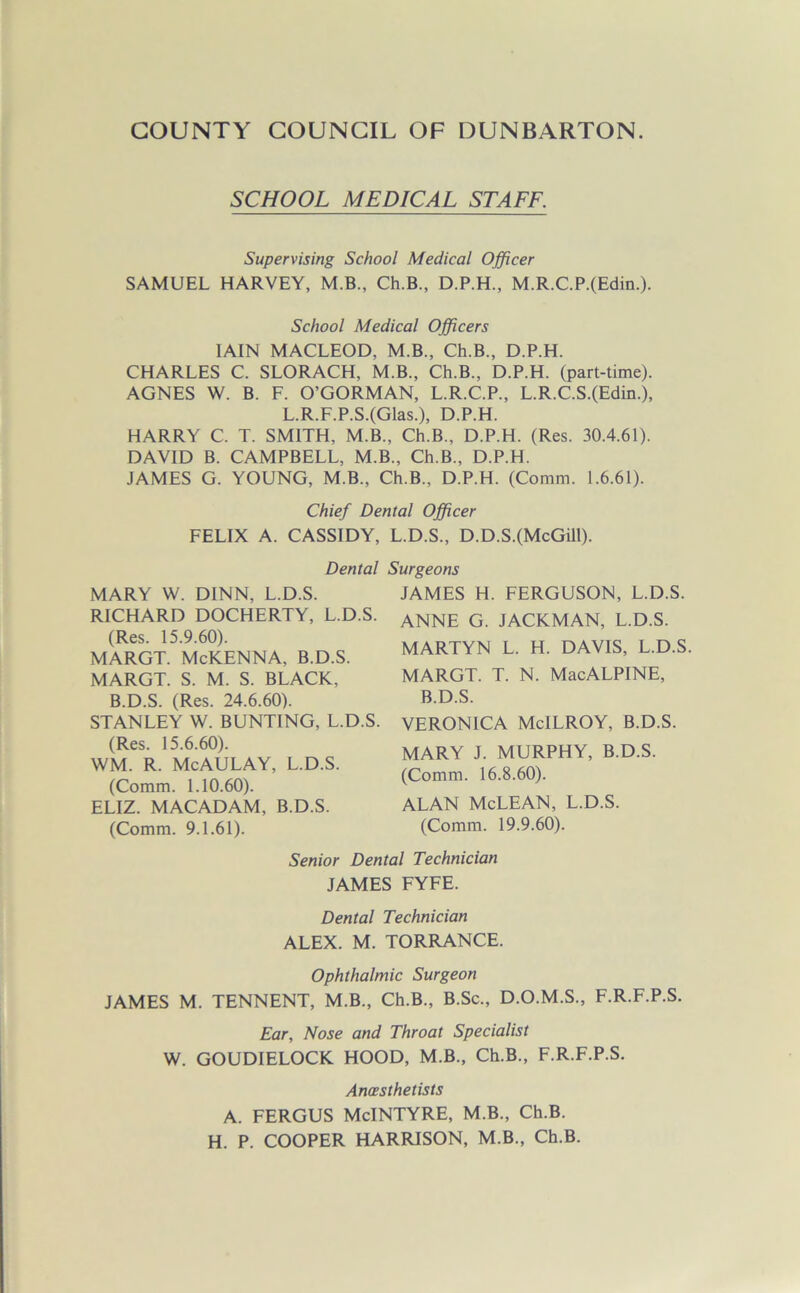 SCHOOL MEDICAL STAFF. Supervising School Medical Officer SAMUEL HARVEY, M.B., Ch.B., D.P.H., M.R.C.P.(Edin.). School Medical Officers IAIN MACLEOD, M.B., Ch.B., D.P.H. CHARLES C. SLORACH, M.B., Ch.B., D.P.H. (part-time). AGNES W. B. F. O’GORMAN, L.R.C.P., L.R.C.S.(Edin.), L.R.F.P.S.(Glas.), D.P.H. HARRY C. T. SMITH, M.B., Ch.B., D.P.H. (Res. 30.4.61). DAVID B. CAMPBELL, M.B., Ch.B., D.P.H. JAMES G. YOUNG, M.B., Ch.B., D.P.H. (Comm. 1.6.61). Chief Dental Officer FELIX A. CASSIDY, L.D.S., D.D.S.(McGill). Dental Surgeons MARY W. DINN, L.D.S. RICHARD DOCHERTY, L.D.S. (Res. 15.9.60). MARGT. McKENNA, B.D.S. MARGT. S. M. S. BLACK, B.D.S. (Res. 24.6.60). STANLEY W. BUNTING, L.D.S. (Res. 15.6.60). WM. R. McAULAY, L.D.S. (Comm. 1.10.60). ELIZ. MACADAM, B.D.S. JAMES H. FERGUSON, L.D.S. ANNE G. JACKMAN, L.D.S. MARTYN L. H. DAVIS, L.D.S MARGT. T. N. MacALPINE, B.D.S. VERONICA McILROY, B.D.S. MARY J. MURPHY, B.D.S. (Comm. 9.1.61). (Comm. 16.8.60). ALAN McLEAN, L.D.S. (Comm. 19.9.60). Senior Dental Technician JAMES FYFE. Dental Technician ALEX. M. TORRANCE. Ophthalmic Surgeon JAMES M. TENNENT, M.B., Ch.B., B.Sc., D.O.M.S., F.R.F.P.S. Ear, Nose and Throat Specialist W. GOUDIELOCK HOOD, M.B., Ch.B., F.R.F.P.S. Anaesthetists A. FERGUS McINTYRE, M.B., Ch.B. H. P. COOPER HARRISON, M.B., Ch.B.