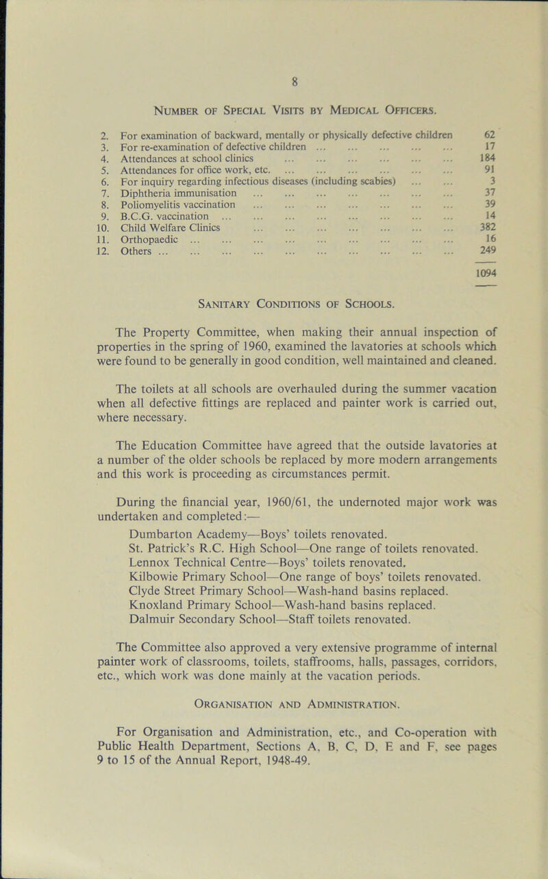 Number of Special Visits by Medical Officers. 2. For examination of backward, mentally or physically defective children 62 3. For re-examination of defective children 17 4. Attendances at school clinics 184 5. Attendances for office work, etc 91 6. For inquiry regarding infectious diseases (including scabies) 3 7. Diphtheria immunisation 37 8. Poliomyelitis vaccination 39 9. B.C.G. vaccination 14 10. Child Welfare Clinics 382 11. Orthopaedic 16 12. Others 249 1094 Sanitary Conditions of Schools. The Property Committee, when making their annual inspection of properties in the spring of 1960, examined the lavatories at schools which were found to be generally in good condition, well maintained and cleaned. The toilets at all schools are overhauled during the summer vacation when all defective fittings are replaced and painter work is carried out, where necessary. The Education Committee have agreed that the outside lavatories at a number of the older schools be replaced by more modern arrangements and this work is proceeding as circumstances permit. During the financial year, 1960/61, the undernoted major work was undertaken and completed:— Dumbarton Academy—Boys’ toilets renovated. St. Patrick’s R.C. High School—One range of toilets renovated. Lennox Technical Centre—Boys’ toilets renovated. Kilbowie Primary School—One range of boys’ toilets renovated. Clyde Street Primary School—Wash-hand basins replaced. Knoxland Primary School—Wash-hand basins replaced. Dalmuir Secondary School—Staff toilets renovated. The Committee also approved a very extensive programme of internal painter work of classrooms, toilets, staffrooms, halls, passages, corridors, etc., which work was done mainly at the vacation periods. Organisation and Administration. For Organisation and Administration, etc., and Co-operation with Public Health Department, Sections A, B, C, D. E and F, see pages 9 to 15 of the Annual Report, 1948-49.