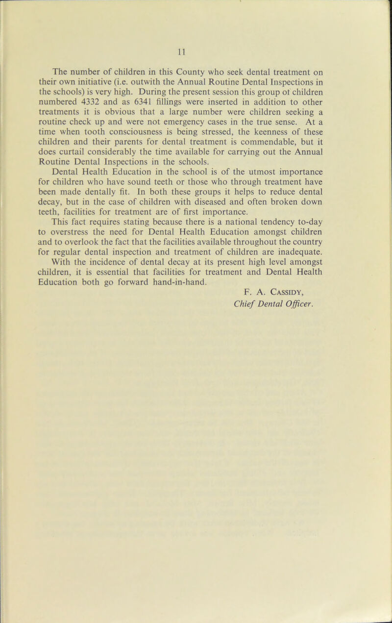 The number of children in this County who seek dental treatment on their own initiative (i.e. outwith the Annual Routine Dental Inspections in the schools) is very high. During the present session this group ot children numbered 4332 and as 6341 fillings were inserted in addition to other treatments it is obvious that a large number were children seeking a routine check up and were not emergency cases in the true sense. At a time when tooth consciousness is being stressed, the keenness of these children and their parents for dental treatment is commendable, but it does curtail considerably the time available for carrying out the Annual Routine Dental Inspections in the schools. Dental Health Education in the school is of the utmost importance for children who have sound teeth or those who through treatment have been made dentally fit. In both these groups it helps to reduce dental decay, but in the case of children with diseased and often broken down teeth, facilities for treatment are of first importance. This fact requires stating because there is a national tendency to-day to overstress the need for Dental Health Education amongst children and to overlook the fact that the facilities available throughout the country for regular dental inspection and treatment of children are inadequate. With the incidence of dental decay at its present high level amongst children, it is essential that facilities for treatment and Dental Health Education both go forward hand-in-hand. F. A. Cassidy, Chief Dental Officer.